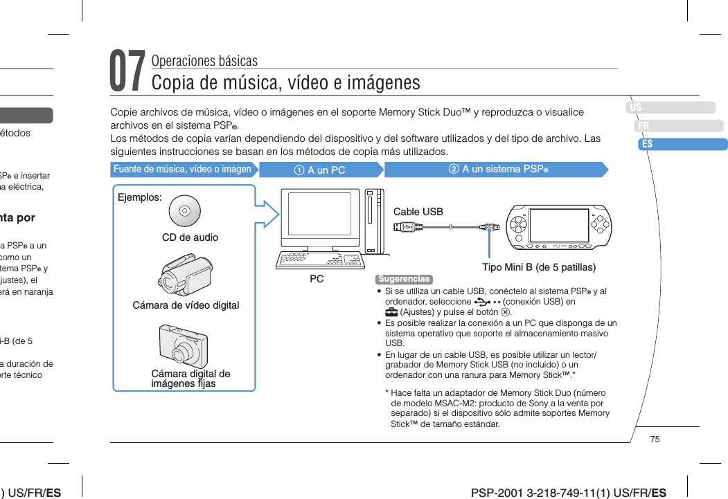 ) US/FR/ESDEITNLPTPSP-2001 3-218-749-11(1) US/FR/ESUSFRESétodos SP® e insertar ma eléctrica, nta por a PSP® a un como un tema PSP® y Ajustes), el erá en naranja i-B (de 5 a duración de orte técnico 07Copia de música, vídeo e imágenesOperaciones básicasCopie archivos de música, vídeo o imágenes en el soporte Memory Stick Duo™ y reproduzca o visualice archivos en el sistema PSP®.Los métodos de copia varían dependiendo del dispositivo y del software utilizados y del tipo de archivo. Las siguientes instrucciones se basan en los métodos de copia más utilizados.Fuente de música, vídeo o imagen A un PC  A un sistema PSP®Ejemplos:CD de audioCámara de vídeo digitalCámara digital de imágenes ﬁ jasPCCable USBTipo Mini B (de 5 patillas)Sugerencias•  Si se utiliza un cable USB, conéctelo al sistema PSP® y al ordenador, seleccione   (conexión USB) en  (Ajustes) y pulse el botón  .•  Es posible realizar la conexión a un PC que disponga de un sistema operativo que soporte el almacenamiento masivo USB.•  En lugar de un cable USB, es posible utilizar un lector/grabador de Memory Stick USB (no incluido) o un ordenador con una ranura para Memory Stick™.**  Hace falta un adaptador de Memory Stick Duo (número de modelo MSAC-M2: producto de Sony a la venta por separado) si el dispositivo sólo admite soportes Memory Stick™ de tamaño estándar.75