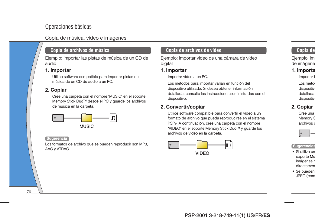 PSP-2001 3-218-749-11(1) US/FR/ESCopia deEjemplo: imde imágene1. ImportaImportar iLos métoddispositivdetalladadispositiv2. CopiarCree una Memory Sarchivos dSugerencias•  Si utiliza unsoporte Meimágenes mdirectamen• Se pueden JPEG (comOperaciones básicasCopia de música, vídeo e imágenesCopia de archivos de músicaEjemplo: importar las pistas de música de un CD de audio1. ImportarUtilice software compatible para importar pistas de música de un CD de audio a un PC.2. CopiarCree una carpeta con el nombre &quot;MUSIC&quot; en el soporte Memory Stick Duo™ desde el PC y guarde los archivos de música en la carpeta.MUSICSugerenciaLos formatos de archivo que se pueden reproducir son MP3, AAC y ATRAC.Copia de archivos de vídeoEjemplo: importar vídeo de una cámara de vídeo digital1. ImportarImportar vídeo a un PC.Los métodos para importar varían en función del dispositivo utilizado. Si desea obtener información detallada, consulte las instrucciones suministradas con el dispositivo.2. Convertir/copiarUtilice software compatible para convertir el vídeo a un formato de archivo que pueda reproducirse en el sistema PSP®. A continuación, cree una carpeta con el nombre &quot;VIDEO&quot; en el soporte Memory Stick Duo™ y guarde los archivos de vídeo en la carpeta.VIDEO76