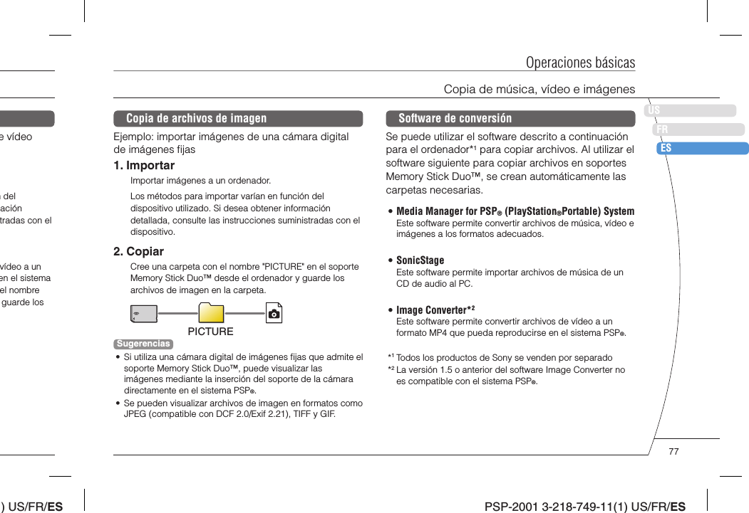 ) US/FR/ESDEITNLPTPSP-2001 3-218-749-11(1) US/FR/ESUSFRESOperaciones básicasCopia de música, vídeo e imágenesCopia de archivos de imagenEjemplo: importar imágenes de una cámara digital de imágenes ﬁ jas1. ImportarImportar imágenes a un ordenador.Los métodos para importar varían en función del dispositivo utilizado. Si desea obtener información detallada, consulte las instrucciones suministradas con el dispositivo.2. CopiarCree una carpeta con el nombre &quot;PICTURE&quot; en el soporte Memory Stick Duo™ desde el ordenador y guarde los archivos de imagen en la carpeta.PICTURESugerencias•  Si utiliza una cámara digital de imágenes ﬁ jas que admite el soporte Memory Stick Duo™, puede visualizar las imágenes mediante la inserción del soporte de la cámara directamente en el sistema PSP®.•  Se pueden visualizar archivos de imagen en formatos como JPEG (compatible con DCF 2.0/Exif 2.21), TIFF y GIF.e vídeo n del ación tradas con el vídeo a un en el sistema el nombre guarde los Software de conversiónSe puede utilizar el software descrito a continuación para el ordenador*1 para copiar archivos. Al utilizar el software siguiente para copiar archivos en soportes Memory Stick Duo™, se crean automáticamente las carpetas necesarias. • Media Manager for PSP® (PlayStation®Portable) SystemEste software permite convertir archivos de música, vídeo e imágenes a los formatos adecuados.• SonicStageEste software permite importar archivos de música de un CD de audio al PC.• Image Converter*2Este software permite convertir archivos de vídeo a un formato MP4 que pueda reproducirse en el sistema PSP®.*1 Todos los productos de Sony se venden por separado*2 La versión 1.5 o anterior del software Image Converter no es compatible con el sistema PSP®.77