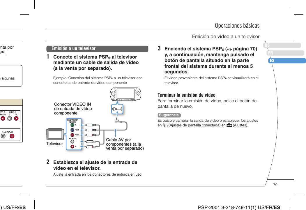 ) US/FR/ESDEITNLPTPSP-2001 3-218-749-11(1) US/FR/ESUSFRESOperaciones básicasEmisión de vídeo a un televisorenta por o™. a n algunas LRPR/CRDEO IN AUDIO INL-AUDIO-REmisión a un televisor1  Conecte el sistema PSP® al televisor mediante un cable de salida de vídeo (a la venta por separado).Ejemplo: Conexión del sistema PSP® a un televisor con conectores de entrada de vídeo componenteCOMPONENTVIDEO INAUDIO INLRYPB/CBPR/CRConector VIDEO IN de entrada de vídeo componenteTelevisor Cable AV por componentes (a la venta por separado)2  Establezca el ajuste de la entrada de vídeo en el televisor.Ajuste la entrada en los conectores de entrada en uso.3  Encienda el sistema PSP® (  página 70) y, a continuación, mantenga pulsado el botón de pantalla situado en la parte frontal del sistema durante al menos 5 segundos.El vídeo proveniente del sistema PSP® se visualizará en el televisor.Terminar la emisión de vídeoPara terminar la emisión de vídeo, pulse el botón de pantalla de nuevo.SugerenciaEs posible cambiar la salida de vídeo o establecer los ajustes en   (Ajustes de pantalla conectada) en   (Ajustes).79