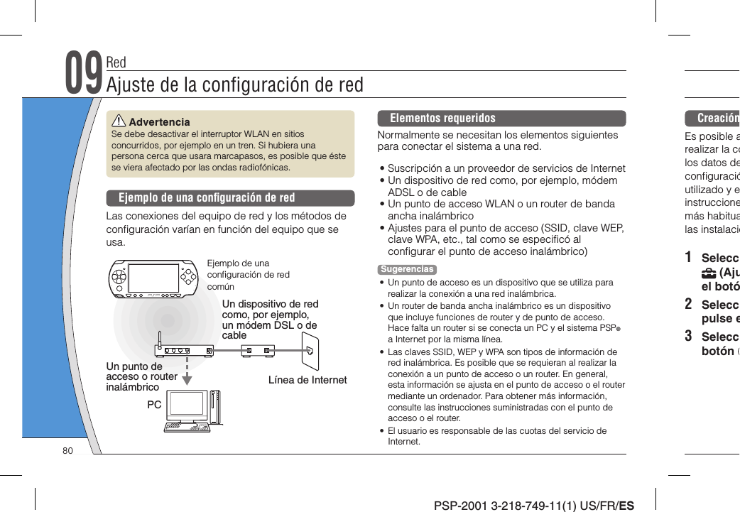 PSP-2001 3-218-749-11(1) US/FR/ESCreaciónEs posible arealizar la colos datos deconﬁ guracióutilizado y einstruccionemás habitualas instalacio1 Selecc (Ajuel botó2 Seleccpulse e3 Seleccbotón  AdvertenciaSe debe desactivar el interruptor WLAN en sitios concurridos, por ejemplo en un tren. Si hubiera una persona cerca que usara marcapasos, es posible que éste se viera afectado por las ondas radiofónicas.Ejemplo de una conﬁ guración de redLas conexiones del equipo de red y los métodos de conﬁ guración varían en función del equipo que se usa.Un punto de acceso o router inalámbricoUn dispositivo de red como, por ejemplo, un módem DSL o de cableEjemplo de una conﬁ guración de red comúnLínea de InternetPCElementos requeridosNormalmente se necesitan los elementos siguientes para conectar el sistema a una red.• Suscripción a un proveedor de servicios de Internet• Un dispositivo de red como, por ejemplo, módem ADSL o de cable• Un punto de acceso WLAN o un router de banda ancha inalámbrico• Ajustes para el punto de acceso (SSID, clave WEP, clave WPA, etc., tal como se especiﬁ có al conﬁ gurar el punto de acceso inalámbrico)Sugerencias•  Un punto de acceso es un dispositivo que se utiliza para realizar la conexión a una red inalámbrica.•  Un router de banda ancha inalámbrico es un dispositivo que incluye funciones de router y de punto de acceso. Hace falta un router si se conecta un PC y el sistema PSP® a Internet por la misma línea.•  Las claves SSID, WEP y WPA son tipos de información de red inalámbrica. Es posible que se requieran al realizar la conexión a un punto de acceso o un router. En general, esta información se ajusta en el punto de acceso o el router mediante un ordenador. Para obtener más información, consulte las instrucciones suministradas con el punto de acceso o el router.•  El usuario es responsable de las cuotas del servicio de Internet.RedAjuste de la conﬁ guración de red0980