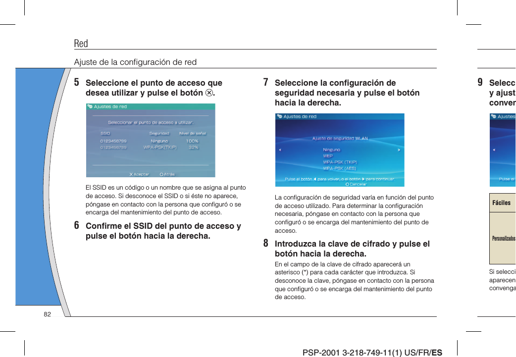 PSP-2001 3-218-749-11(1) US/FR/ES9 Seleccy ajustconvenFácilesPersonalizadosSi selecciaparecenconvengaRedAjuste de la conﬁ guración de red5  Seleccione el punto de acceso que desea utilizar y pulse el botón  .El SSID es un código o un nombre que se asigna al punto de acceso. Si desconoce el SSID o si éste no aparece, póngase en contacto con la persona que conﬁ guró o se encarga del mantenimiento del punto de acceso.6 Conﬁ rme el SSID del punto de acceso y pulse el botón hacia la derecha.7  Seleccione la conﬁ guración de seguridad necesaria y pulse el botón hacia la derecha.La conﬁ guración de seguridad varía en función del punto de acceso utilizado. Para determinar la conﬁ guración necesaria, póngase en contacto con la persona que conﬁ guró o se encarga del mantenimiento del punto de acceso.8  Introduzca la clave de cifrado y pulse el botón hacia la derecha.En el campo de la clave de cifrado aparecerá un asterisco (*) para cada carácter que introduzca. Si desconoce la clave, póngase en contacto con la persona que conﬁ guró o se encarga del mantenimiento del punto de acceso.82