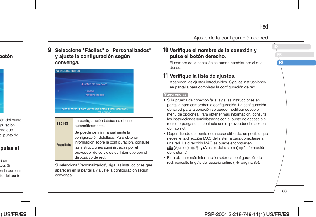 ) US/FR/ESDEITNLPTPSP-2001 3-218-749-11(1) US/FR/ESUSFRES10 Veriﬁ que el nombre de la conexión y pulse el botón derecho.El nombre de la conexión se puede cambiar por el que desee.11 Veriﬁ que la lista de ajustes.Aparecen los ajustes introducidos. Siga las instrucciones en pantalla para completar la conﬁ guración de red.Sugerencias•  Si la prueba de conexión falla, siga las instrucciones en pantalla para comprobar la conﬁ guración. La conﬁ guración de la red para la conexión se puede modiﬁ car desde el menú de opciones. Para obtener más información, consulte las instrucciones suministradas con el punto de acceso o el router, o póngase en contacto con el proveedor de servicios de Internet.•  Dependiendo del punto de acceso utilizado, es posible que necesite la dirección MAC del sistema para conectarse a una red. La dirección MAC se puede encontrar en  (Ajustes)      (Ajustes del sistema)   &quot;Información del sistema&quot;.•  Para obtener más información sobre la conﬁ guración de red, consulte la guía del usuario online (  página 85).9  Seleccione &quot;Fáciles&quot; o &quot;Personalizados&quot; y ajuste la conﬁ guración según convenga.Fáciles La conﬁ guración básica se deﬁ ne automáticamente.PersonalizadosSe puede deﬁ nir manualmente la conﬁ guración detallada. Para obtener información sobre la conﬁ guración, consulte las instrucciones suministradas por el proveedor de servicios de Internet o con el dispositivo de red.Si selecciona &quot;Personalizados&quot;, siga las instrucciones que aparecen en la pantalla y ajuste la conﬁ guración según convenga.botón ón del punto guración ona que el punto de pulse el á un zca. Si on la persona to del punto RedAjuste de la conﬁ guración de red83