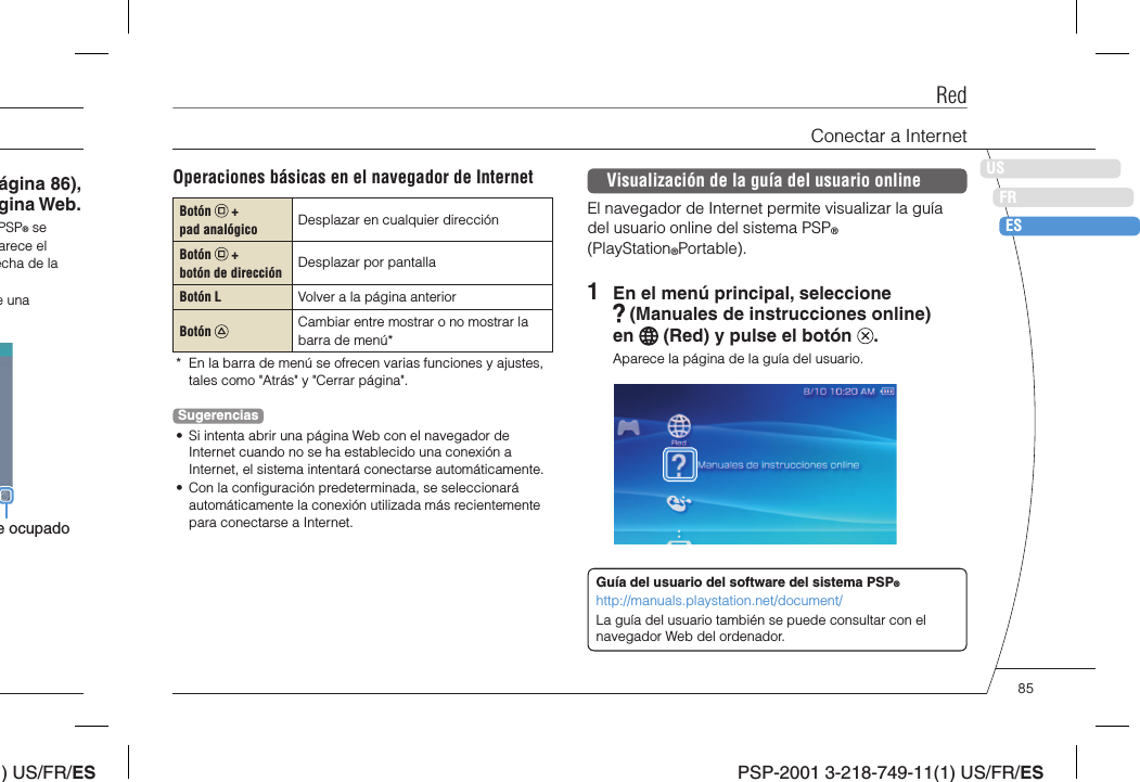 ) US/FR/ESDEITNLPTPSP-2001 3-218-749-11(1) US/FR/ESUSFRESágina 86), gina Web.PSP® se arece el echa de la e una e ocupadoOperaciones básicas en el navegador de InternetBotón   + pad analógico Desplazar en cualquier direcciónBotón   + botón de dirección Desplazar por pantallaBotón L Volver a la página anteriorBotón  Cambiar entre mostrar o no mostrar la barra de menú**  En la barra de menú se ofrecen varias funciones y ajustes, tales como &quot;Atrás&quot; y &quot;Cerrar página&quot;.Sugerencias•  Si intenta abrir una página Web con el navegador de Internet cuando no se ha establecido una conexión a Internet, el sistema intentará conectarse automáticamente.•  Con la conﬁ guración predeterminada, se seleccionará automáticamente la conexión utilizada más recientemente para conectarse a Internet.Visualización de la guía del usuario onlineEl navegador de Internet permite visualizar la guía del usuario online del sistema PSP® (PlayStation®Portable).1  En el menú principal, seleccione  (Manuales de instrucciones online) en   (Red) y pulse el botón  .Aparece la página de la guía del usuario.Guía del usuario del software del sistema PSP®http://manuals.playstation.net/document/La guía del usuario también se puede consultar con el navegador Web del ordenador.RedConectar a Internet85