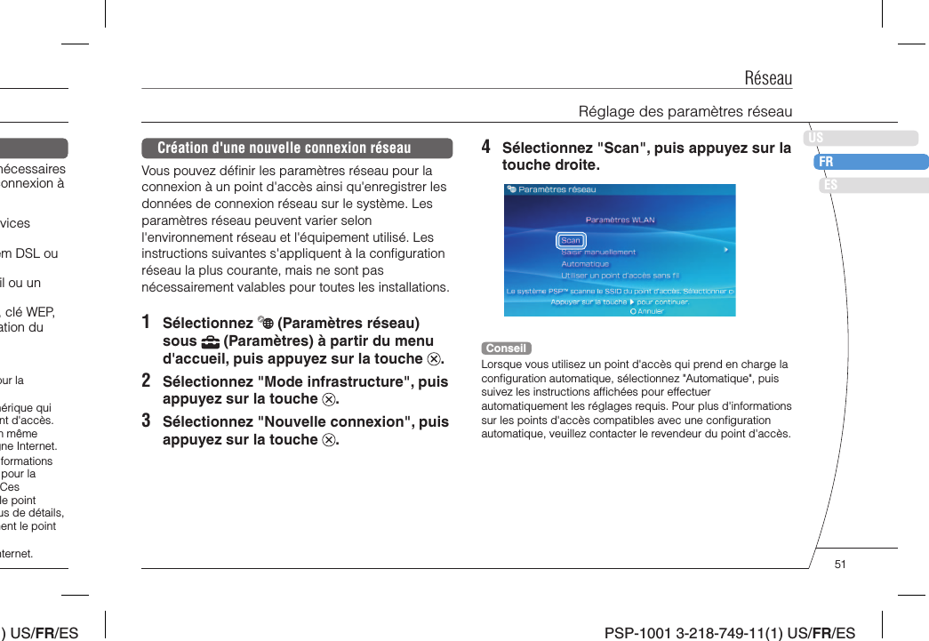 ) US/FR/ESDEITNLPTPSP-1001 3-218-749-11(1) US/FR/ESUSFRESRéseauRéglage des paramètres réseau4  Sélectionnez &quot;Scan&quot;, puis appuyez sur la touche droite.ConseilLorsque vous utilisez un point d&apos;accès qui prend en charge la conﬁ guration automatique, sélectionnez &quot;Automatique&quot;, puis suivez les instructions afﬁ chées pour effectuer automatiquement les réglages requis. Pour plus d&apos;informations sur les points d&apos;accès compatibles avec une conﬁ guration automatique, veuillez contacter le revendeur du point d&apos;accès.Création d&apos;une nouvelle connexion réseauVous pouvez déﬁ nir les paramètres réseau pour la connexion à un point d&apos;accès ainsi qu&apos;enregistrer les données de connexion réseau sur le système. Les paramètres réseau peuvent varier selon l&apos;environnement réseau et l&apos;équipement utilisé. Les instructions suivantes s&apos;appliquent à la conﬁ guration réseau la plus courante, mais ne sont pas nécessairement valables pour toutes les installations.1 Sélectionnez   (Paramètres réseau) sous   (Paramètres) à partir du menu d&apos;accueil, puis appuyez sur la touche  .2  Sélectionnez &quot;Mode infrastructure&quot;, puis appuyez sur la touche  .3  Sélectionnez &quot;Nouvelle connexion&quot;, puis appuyez sur la touche  .nécessaires connexion à vices em DSL ou ﬁl ou un , clé WEP, ation du our la hérique qui nt d&apos;accès. n même gne Internet.formations pour la Ces le point us de détails, nent le point nternet. 51