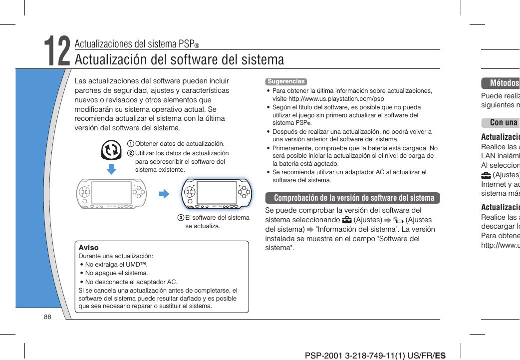 PSP-2001 3-218-749-11(1) US/FR/ESMétodos Puede realizsiguientes m.Con una ActualizacióRealice las aLAN inalámbAl seleccion (Ajustes)Internet y acsistema másActualizacióRealice las adescargar loPara obtenehttp://www.uLas actualizaciones del software pueden incluir parches de seguridad, ajustes y características nuevos o revisados y otros elementos que modiﬁ carán su sistema operativo actual. Se recomienda actualizar el sistema con la última versión del software del sistema.Obtener datos de actualización.Utilizar los datos de actualización para sobrescribir el software del sistema existente.El software del sistema se actualiza.AvisoDurante una actualización:• No extraiga el UMD™.• No apague el sistema.• No desconecte el adaptador AC.Si se cancela una actualización antes de completarse, el software del sistema puede resultar dañado y es posible que sea necesario reparar o sustituir el sistema.Sugerencias•  Para obtener la última información sobre actualizaciones, visite http://www.us.playstation.com/psp•  Según el título del software, es posible que no pueda utilizar el juego sin primero actualizar el software del sistema PSP®.•  Después de realizar una actualización, no podrá volver a una versión anterior del software del sistema.•  Primeramente, compruebe que la batería está cargada. No será posible iniciar la actualización si el nivel de carga de la batería está agotado.•  Se recomienda utilizar un adaptador AC al actualizar el software del sistema.Comprobación de la versión de software del sistemaSe puede comprobar la versión del software del sistema seleccionando   (Ajustes)     (Ajustes del sistema)   &quot;Información del sistema&quot;. La versión instalada se muestra en el campo &quot;Software del sistema&quot;.12Actualizaciones del sistema PSP®Actualización del software del sistema88