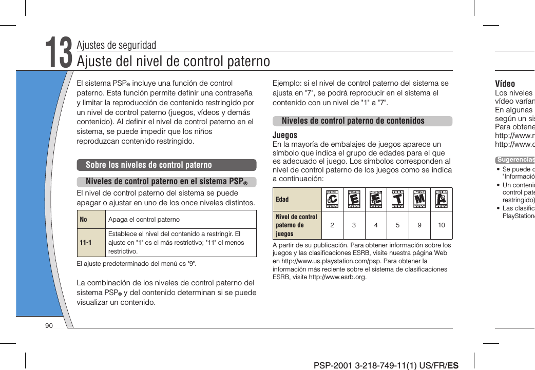 PSP-2001 3-218-749-11(1) US/FR/ESVídeoLos niveles vídeo varíanEn algunas según un sisPara obtenehttp://www.mhttp://www.cSugerencias• Se puede c&quot;Informació• Un contenidcontrol paterestringido)• Las clasiﬁ cPlayStation®El sistema PSP® incluye una función de control paterno. Esta función permite deﬁ nir una contraseña y limitar la reproducción de contenido restringido por un nivel de control paterno (juegos, vídeos y demás contenido). Al deﬁ nir el nivel de control paterno en el sistema, se puede impedir que los niños reproduzcan contenido restringido.Sobre los niveles de control paternoNiveles de control paterno en el sistema PSP®El nivel de control paterno del sistema se puede apagar o ajustar en uno de los once niveles distintos.No Apaga el control paterno11-1Establece el nivel del contenido a restringir. El ajuste en &quot;1&quot; es el más restrictivo; &quot;11&quot; el menos restrictivo.El ajuste predeterminado del menú es &quot;9&quot;.La combinación de los niveles de control paterno del sistema PSP® y del contenido determinan si se puede visualizar un contenido.13Ajustes de seguridadEjemplo: si el nivel de control paterno del sistema se ajusta en &quot;7&quot;, se podrá reproducir en el sistema el contenido con un nivel de &quot;1&quot; a &quot;7&quot;.Niveles de control paterno de contenidosJuegosEn la mayoría de embalajes de juegos aparece un símbolo que indica el grupo de edades para el que es adecuado el juego. Los símbolos corresponden al nivel de control paterno de los juegos como se indica a continuación:EdadNivel de controlpaterno de juegos2345910A partir de su publicación. Para obtener información sobre los juegos y las clasiﬁ caciones ESRB, visite nuestra página Web en http://www.us.playstation.com/psp. Para obtener la información más reciente sobre el sistema de clasiﬁ caciones ESRB, visite http://www.esrb.org.Ajuste del nivel de control paterno90
