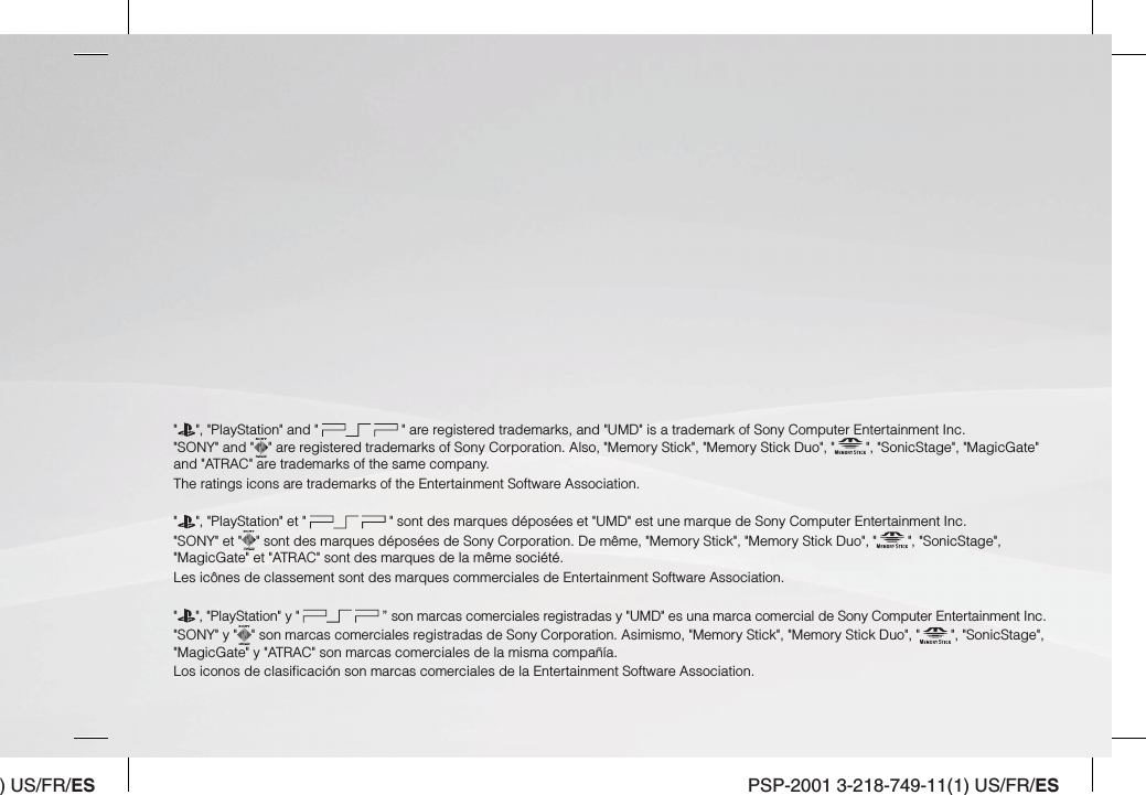 ) US/FR/ES PSP-2001 3-218-749-11(1) US/FR/ES&quot; &quot;, &quot;PlayStation&quot; and &quot;   &quot; are registered trademarks, and &quot;UMD&quot; is a trademark of Sony Computer Entertainment Inc. &quot;SONY&quot; and &quot; &quot; are registered trademarks of Sony Corporation. Also, &quot;Memory Stick&quot;, &quot;Memory Stick Duo&quot;, &quot; &quot;, &quot;SonicStage&quot;, &quot;MagicGate&quot; and &quot;ATRAC&quot; are trademarks of the same company.The ratings icons are trademarks of the Entertainment Software Association.&quot;&quot;, &quot;PlayStation&quot; et &quot;   &quot; sont des marques déposées et &quot;UMD&quot; est une marque de Sony Computer Entertainment Inc.&quot;SONY&quot; et &quot; &quot; sont des marques déposées de Sony Corporation. De même, &quot;Memory Stick&quot;, &quot;Memory Stick Duo&quot;, &quot; &quot;, &quot;SonicStage&quot;, &quot;MagicGate&quot; et &quot;ATRAC&quot; sont des marques de la même société.Les icônes de classement sont des marques commerciales de Entertainment Software Association.&quot;&quot;, &quot;PlayStation&quot; y &quot;   ” son marcas comerciales registradas y &quot;UMD&quot; es una marca comercial de Sony Computer Entertainment Inc.&quot;SONY&quot; y &quot; &quot; son marcas comerciales registradas de Sony Corporation. Asimismo, &quot;Memory Stick&quot;, &quot;Memory Stick Duo&quot;, &quot; &quot;, &quot;SonicStage&quot;, &quot;MagicGate&quot; y &quot;ATRAC&quot; son marcas comerciales de la misma compañía.Los iconos de clasiﬁ cación son marcas comerciales de la Entertainment Software Association.