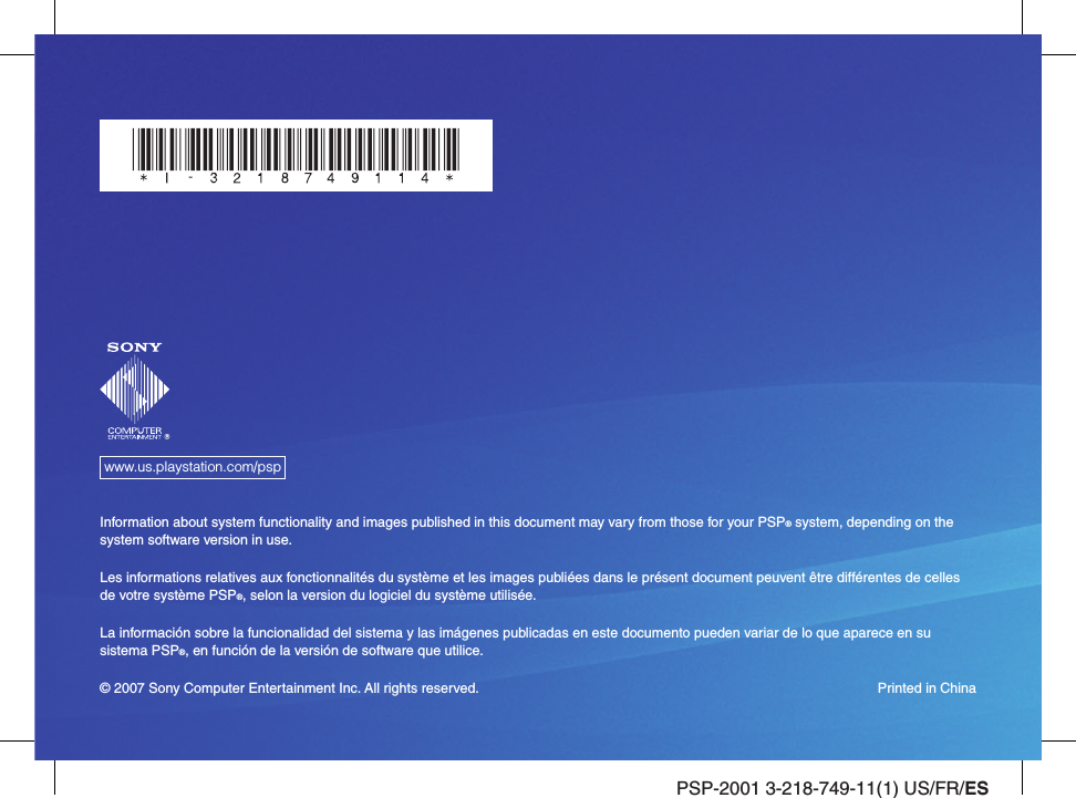 PSP-2001 3-218-749-11(1) US/FR/ESwww.us.playstation.com/pspInformation about system functionality and images published in this document may vary from those for your PSP® system, depending on the system software version in use.Les informations relatives aux fonctionnalités du système et les images publiées dans le présent document peuvent être différentes de celles de votre système PSP®, selon la version du logiciel du système utilisée.La información sobre la funcionalidad del sistema y las imágenes publicadas en este documento pueden variar de lo que aparece en su sistema PSP®, en función de la versión de software que utilice.© 2007 Sony Computer Entertainment Inc. All rights reserved.  Printed in China