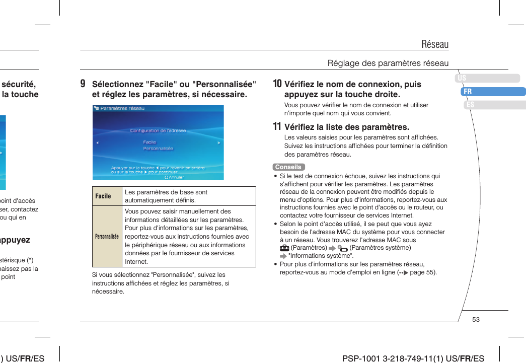 ) US/FR/ESDEITNLPTPSP-1001 3-218-749-11(1) US/FR/ESUSFRES10 Vériﬁ ez le nom de connexion, puis appuyez sur la touche droite.Vous pouvez vériﬁ er le nom de connexion et utiliser n&apos;importe quel nom qui vous convient.11 Vériﬁ ez la liste des paramètres.Les valeurs saisies pour les paramètres sont afﬁ chées. Suivez les instructions afﬁ chées pour terminer la déﬁ nition des paramètres réseau.Conseils•  Si le test de connexion échoue, suivez les instructions qui s&apos;afﬁ chent pour vériﬁ er les paramètres. Les paramètres réseau de la connexion peuvent être modiﬁ és depuis le menu d&apos;options. Pour plus d&apos;informations, reportez-vous aux instructions fournies avec le point d&apos;accès ou le routeur, ou contactez votre fournisseur de services Internet.•  Selon le point d&apos;accès utilisé, il se peut que vous ayez besoin de l&apos;adresse MAC du système pour vous connecter à un réseau. Vous trouverez l&apos;adresse MAC sous  (Paramètres)     (Paramètres système)  &quot;Informations système&quot;.•  Pour plus d&apos;informations sur les paramètres réseau, reportez-vous au mode d&apos;emploi en ligne (  page 55).9  Sélectionnez &quot;Facile&quot; ou &quot;Personnalisée&quot; et réglez les paramètres, si nécessaire.Facile Les paramètres de base sont automatiquement déﬁ nis.PersonnaliséeVous pouvez saisir manuellement des informations détaillées sur les paramètres. Pour plus d&apos;informations sur les paramètres, reportez-vous aux instructions fournies avec le périphérique réseau ou aux informations données par le fournisseur de services Internet.Si vous sélectionnez &quot;Personnalisée&quot;, suivez les instructions afﬁ chées et réglez les paramètres, si nécessaire.sécurité, la touche point d&apos;accès ser, contactez ou qui en appuyez stérisque (*) naissez pas la point RéseauRéglage des paramètres réseau53