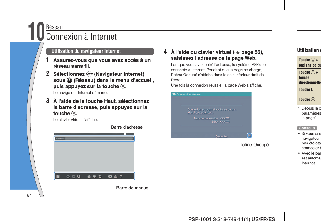 PSP-1001 3-218-749-11(1) US/FR/ES4  À l&apos;aide du clavier virtuel (  page 56), saisissez l&apos;adresse de la page Web.Lorsque vous avez entré l&apos;adresse, le système PSP® se connecte à Internet. Pendant que la page se charge, l&apos;icône Occupé s&apos;afﬁ che dans le coin inférieur droit de l&apos;écran.Une fois la connexion réussie, la page Web s&apos;afﬁ che.Icône OccupéUtilisation du navigateur Internet1  Assurez-vous que vous avez accès à un réseau sans ﬁ l.2 Sélectionnez   (Navigateur Internet) sous   (Réseau) dans le menu d&apos;accueil, puis appuyez sur la touche  .Le navigateur Internet démarre.3  À l&apos;aide de la touche Haut, sélectionnez la barre d&apos;adresse, puis appuyez sur la touche  .Le clavier virtuel s&apos;afﬁ che.Barre d&apos;adresseBarre de menusRéseauConnexion à Internet10Utilisation dTouche   + pad analogiquTouche   + touche directionnelleTouche LTouche * Depuis la bparamètresla page&quot;.Conseils•  Si vous essnavigateur pas été étaconnecter à•  Avec le parest automaInternet.54