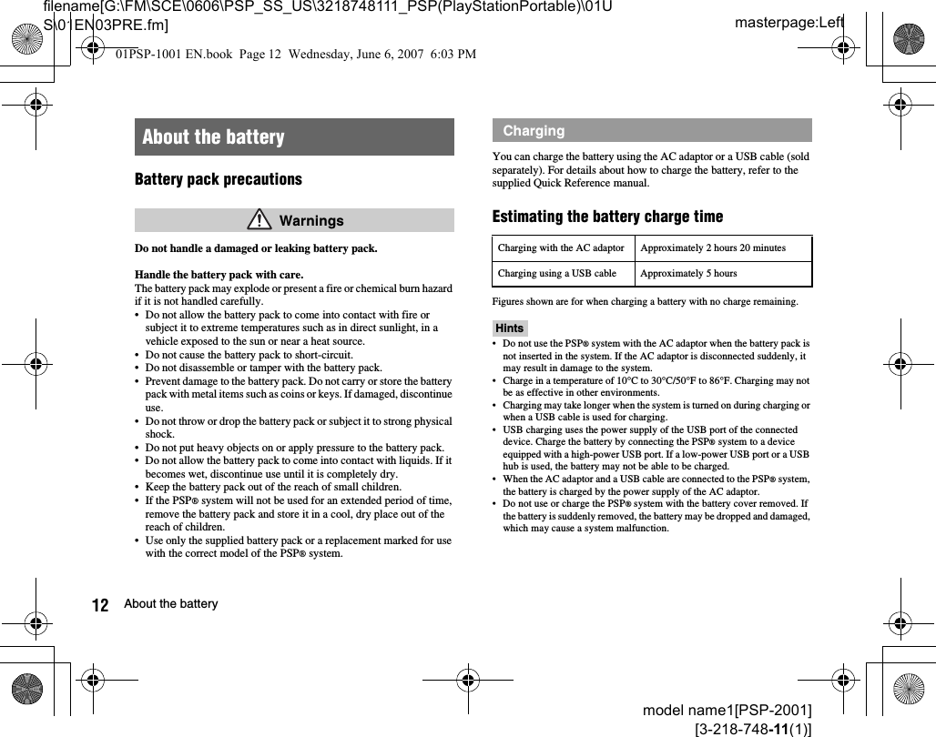 masterpage:Leftfilename[G:\FM\SCE\0606\PSP_SS_US\3218748111_PSP(PlayStationPortable)\01US\01EN03PRE.fm]12 About the batterymodel name1[PSP-2001][3-218-748-11(1)]Battery pack precautionsDo not handle a damaged or leaking battery pack.Handle the battery pack with care.The battery pack may explode or present a fire or chemical burn hazard if it is not handled carefully.• Do not allow the battery pack to come into contact with fire or subject it to extreme temperatures such as in direct sunlight, in a vehicle exposed to the sun or near a heat source.• Do not cause the battery pack to short-circuit.• Do not disassemble or tamper with the battery pack.• Prevent damage to the battery pack. Do not carry or store the battery pack with metal items such as coins or keys. If damaged, discontinue use. • Do not throw or drop the battery pack or subject it to strong physical shock. • Do not put heavy objects on or apply pressure to the battery pack.• Do not allow the battery pack to come into contact with liquids. If it becomes wet, discontinue use until it is completely dry.• Keep the battery pack out of the reach of small children.• If the PSP® system will not be used for an extended period of time, remove the battery pack and store it in a cool, dry place out of the reach of children.• Use only the supplied battery pack or a replacement marked for use with the correct model of the PSP® system.You can charge the battery using the AC adaptor or a USB cable (sold separately). For details about how to charge the battery, refer to the supplied Quick Reference manual.Estimating the battery charge timeFigures shown are for when charging a battery with no charge remaining.Hints• Do not use the PSP® system with the AC adaptor when the battery pack is not inserted in the system. If the AC adaptor is disconnected suddenly, it may result in damage to the system.• Charge in a temperature of 10°C to 30°C/50°F to 86°F. Charging may not be as effective in other environments.• Charging may take longer when the system is turned on during charging or when a USB cable is used for charging.• USB charging uses the power supply of the USB port of the connected device. Charge the battery by connecting the PSP® system to a device equipped with a high-power USB port. If a low-power USB port or a USB hub is used, the battery may not be able to be charged.• When the AC adaptor and a USB cable are connected to the PSP® system, the battery is charged by the power supply of the AC adaptor.• Do not use or charge the PSP® system with the battery cover removed. If the battery is suddenly removed, the battery may be dropped and damaged, which may cause a system malfunction.About the battery WarningsChargingCharging with the AC adaptor Approximately 2 hours 20 minutesCharging using a USB cable Approximately 5 hours01PSP-1001 EN.book  Page 12  Wednesday, June 6, 2007  6:03 PM