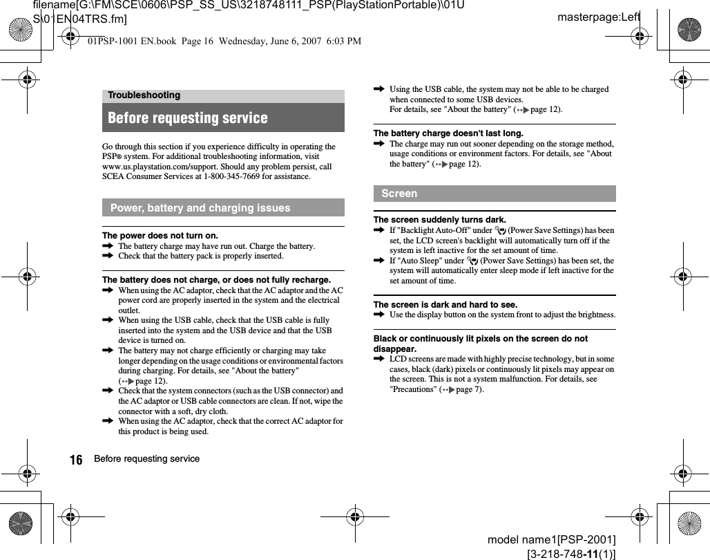 masterpage:Leftfilename[G:\FM\SCE\0606\PSP_SS_US\3218748111_PSP(PlayStationPortable)\01US\01EN04TRS.fm]16 Before requesting servicemodel name1[PSP-2001][3-218-748-11(1)]Go through this section if you experience difficulty in operating the PSP® system. For additional troubleshooting information, visit www.us.playstation.com/support. Should any problem persist, call SCEA Consumer Services at 1-800-345-7669 for assistance.The power does not turn on.,The battery charge may have run out. Charge the battery.,Check that the battery pack is properly inserted.The battery does not charge, or does not fully recharge.,When using the AC adaptor, check that the AC adaptor and the AC power cord are properly inserted in the system and the electrical outlet.,When using the USB cable, check that the USB cable is fully inserted into the system and the USB device and that the USB device is turned on.,The battery may not charge efficiently or charging may take longer depending on the usage conditions or environmental factors during charging. For details, see &quot;About the battery&quot; ( page 12).,Check that the system connectors (such as the USB connector) and the AC adaptor or USB cable connectors are clean. If not, wipe the connector with a soft, dry cloth.,When using the AC adaptor, check that the correct AC adaptor for this product is being used.,Using the USB cable, the system may not be able to be charged when connected to some USB devices.For details, see &quot;About the battery&quot; ( page 12).The battery charge doesn&apos;t last long.,The charge may run out sooner depending on the storage method, usage conditions or environment factors. For details, see &quot;About the battery&quot; ( page 12).The screen suddenly turns dark.,If &quot;Backlight Auto-Off&quot; under   (Power Save Settings) has been set, the LCD screen&apos;s backlight will automatically turn off if the system is left inactive for the set amount of time.,If &quot;Auto Sleep&quot; under   (Power Save Settings) has been set, the system will automatically enter sleep mode if left inactive for the set amount of time.The screen is dark and hard to see.,Use the display button on the system front to adjust the brightness.Black or continuously lit pixels on the screen do not disappear.,LCD screens are made with highly precise technology, but in some cases, black (dark) pixels or continuously lit pixels may appear on the screen. This is not a system malfunction. For details, see &quot;Precautions&quot; ( page 7).TroubleshootingBefore requesting servicePower, battery and charging issuesScreen01PSP-1001 EN.book  Page 16  Wednesday, June 6, 2007  6:03 PM