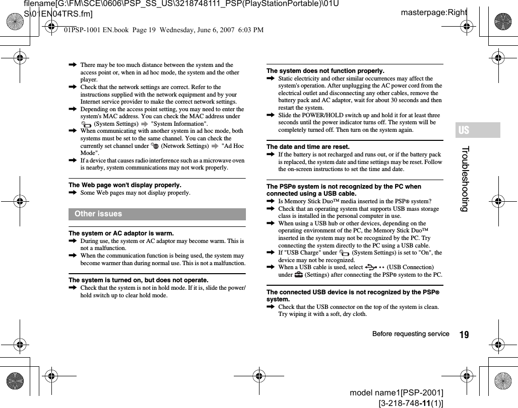 19Before requesting servicemodel name1[PSP-2001][3-218-748-11(1)]masterpage:Rightfilename[G:\FM\SCE\0606\PSP_SS_US\3218748111_PSP(PlayStationPortable)\01US\01EN04TRS.fm]TroubleshootingUS,There may be too much distance between the system and the access point or, when in ad hoc mode, the system and the other player.,Check that the network settings are correct. Refer to the instructions supplied with the network equipment and by your Internet service provider to make the correct network settings.,Depending on the access point setting, you may need to enter the system&apos;s MAC address. You can check the MAC address under  (System Settings)   &quot;System Information&quot;.,When communicating with another system in ad hoc mode, both systems must be set to the same channel. You can check the currently set channel under   (Network Settings)   &quot;Ad Hoc Mode&quot;.,If a device that causes radio interference such as a microwave oven is nearby, system communications may not work properly.The Web page won&apos;t display properly.,Some Web pages may not display properly.The system or AC adaptor is warm.,During use, the system or AC adaptor may become warm. This is not a malfunction.,When the communication function is being used, the system may become warmer than during normal use. This is not a malfunction.The system is turned on, but does not operate.,Check that the system is not in hold mode. If it is, slide the power/hold switch up to clear hold mode.The system does not function properly.,Static electricity and other similar occurrences may affect the system&apos;s operation. After unplugging the AC power cord from the electrical outlet and disconnecting any other cables, remove the battery pack and AC adaptor, wait for about 30 seconds and then restart the system.,Slide the POWER/HOLD switch up and hold it for at least three seconds until the power indicator turns off. The system will be completely turned off. Then turn on the system again.The date and time are reset.,If the battery is not recharged and runs out, or if the battery pack is replaced, the system date and time settings may be reset. Follow the on-screen instructions to set the time and date.The PSP® system is not recognized by the PC when connected using a USB cable.,Is Memory Stick Duo™ media inserted in the PSP® system?,Check that an operating system that supports USB mass storage class is installed in the personal computer in use.,When using a USB hub or other devices, depending on the operating environment of the PC, the Memory Stick Duo™ inserted in the system may not be recognized by the PC. Try connecting the system directly to the PC using a USB cable.,If &quot;USB Charge&quot; under   (System Settings) is set to &quot;On&quot;, the device may not be recognized.,When a USB cable is used, select   (USB Connection) under   (Settings) after connecting the PSP® system to the PC.The connected USB device is not recognized by the PSP® system.,Check that the USB connector on the top of the system is clean. Try wiping it with a soft, dry cloth.Other issues01PSP-1001 EN.book  Page 19  Wednesday, June 6, 2007  6:03 PM