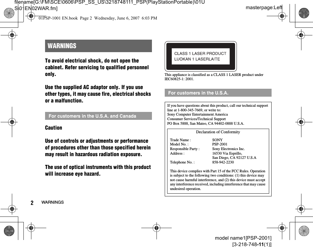 masterpage:Leftfilename[G:\FM\SCE\0606\PSP_SS_US\3218748111_PSP(PlayStationPortable)\01US\01EN02WAR.fm]2WARNINGSmodel name1[PSP-2001][3-218-748-11(1)]To avoid electrical shock, do not open the cabinet. Refer servicing to qualified personnel only.Use the supplied AC adaptor only. If you use other types, it may cause fire, electrical shocks or a malfunction.CautionUse of controls or adjustments or performance of procedures other than those specified herein may result in hazardous radiation exposure.The use of optical instruments with this product will increase eye hazard.This appliance is classified as a CLASS 1 LASER product under IEC60825-1: 2001.WARNINGSFor customers in the U.S.A. and CanadaFor customers in the U.S.A.If you have questions about this product, call our technical support line at 1-800-345-7669, or write to:Sony Computer Entertainment AmericaConsumer Services/Technical SupportPO Box 5888, San Mateo, CA 94402-0888 U.S.A.This device complies with Part 15 of the FCC Rules. Operation is subject to the following two conditions: (1) this device may not cause harmful interference, and (2) this device must accept any interference received, including interference that may cause undesired operation.Declaration of ConformityTrade Name :Model No. :Responsible Party :Address :Telephone No. :SONYPSP-2001Sony Electronics Inc.16530 Via Esprillo, San Diego, CA 92127 U.S.A858-942-223001PSP-1001 EN.book  Page 2  Wednesday, June 6, 2007  6:03 PM