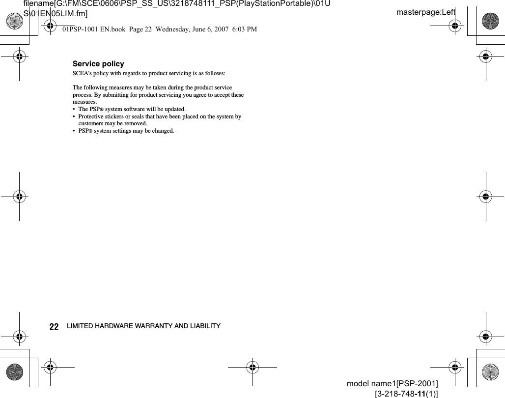 masterpage:Leftfilename[G:\FM\SCE\0606\PSP_SS_US\3218748111_PSP(PlayStationPortable)\01US\01EN05LIM.fm]22 LIMITED HARDWARE WARRANTY AND LIABILITYmodel name1[PSP-2001][3-218-748-11(1)]Service policySCEA&apos;s policy with regards to product servicing is as follows:The following measures may be taken during the product service process. By submitting for product servicing you agree to accept these measures.• The PSP® system software will be updated.• Protective stickers or seals that have been placed on the system by customers may be removed.• PSP® system settings may be changed.01PSP-1001 EN.book  Page 22  Wednesday, June 6, 2007  6:03 PM