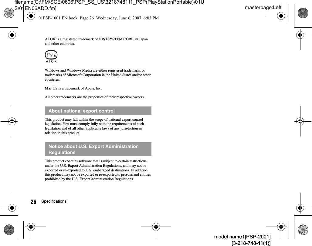 masterpage:Leftfilename[G:\FM\SCE\0606\PSP_SS_US\3218748111_PSP(PlayStationPortable)\01US\01EN06ADD.fm]26 Specificationsmodel name1[PSP-2001][3-218-748-11(1)]model name1[PSP-2001][3-218-748-11(1)]ATOK is a registered trademark of JUSTSYSTEM CORP. in Japan and other countries.Windows and Windows Media are either registered trademarks or trademarks of Microsoft Corporation in the United States and/or other countries.Mac OS is a trademark of Apple, Inc.All other trademarks are the properties of their respective owners.This product may fall within the scope of national export control legislation. You must comply fully with the requirements of such legislation and of all other applicable laws of any jurisdiction in relation to this product.This product contains software that is subject to certain restrictions under the U.S. Export Administration Regulations, and may not be exported or re-exported to U.S. embargoed destinations. In addition this product may not be exported or re-exported to persons and entities prohibited by the U.S. Export Administration Regulations.About national export controlNotice about U.S. Export Administration Regulations01PSP-1001 EN.book  Page 26  Wednesday, June 6, 2007  6:03 PM
