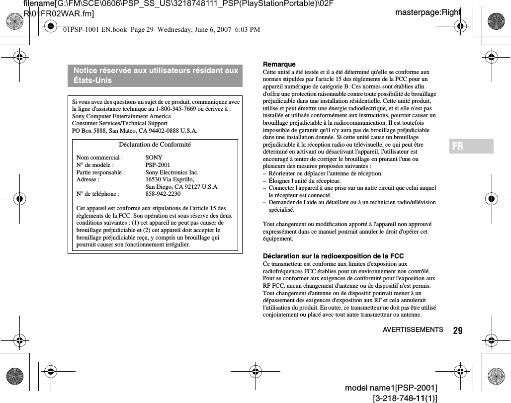 29AVERTISSEMENTSmodel name1[PSP-2001][3-218-748-11(1)]masterpage:Rightfilename[G:\FM\SCE\0606\PSP_SS_US\3218748111_PSP(PlayStationPortable)\02FR\01FR02WAR.fm]FRRemarqueCette unité a été testée et il a été déterminé qu&apos;elle se conforme aux normes stipulées par l&apos;article 15 des règlements de la FCC pour un appareil numérique de catégorie B. Ces normes sont établies afin d&apos;offrir une protection raisonnable contre toute possibilité de brouillage préjudiciable dans une installation résidentielle. Cette unité produit, utilise et peut émettre une énergie radioélectrique, et si elle n&apos;est pas installée et utilisée conformément aux instructions, pourrait causer un brouillage préjudiciable à la radiocommunication. Il est toutefois impossible de garantir qu&apos;il n&apos;y aura pas de brouillage préjudiciable dans une installation donnée. Si cette unité cause un brouillage préjudiciable à la réception radio ou télévisuelle, ce qui peut être déterminé en activant ou désactivant l&apos;appareil, l&apos;utilisateur est encouragé à tenter de corriger le brouillage en prenant l&apos;une ou plusieurs des mesures proposées suivantes :– Réorienter ou déplacer l&apos;antenne de réception.– Éloigner l&apos;unité du récepteur.– Connecter l&apos;appareil à une prise sur un autre circuit que celui auquel le récepteur est connecté.– Demander de l&apos;aide au détaillant ou à un technicien radio/télévision spécialisé.Tout changement ou modification apporté à l&apos;appareil non approuvé expressément dans ce manuel pourrait annuler le droit d&apos;opérer cet équipement.Déclaration sur la radioexposition de la FCCCe transmetteur est conforme aux limites d&apos;exposition aux radiofréquences FCC établies pour un environnement non contrôlé. Pour se conformer aux exigences de conformité pour l&apos;exposition aux RF FCC, aucun changement d&apos;antenne ou de dispositif n&apos;est permis. Tout changement d&apos;antenne ou de dispositif pourrait mener à un dépassement des exigences d&apos;exposition aux RF et cela annulerait l&apos;utilisation du produit. En outre, ce transmetteur ne doit pas être utilisé conjointement ou placé avec tout autre transmetteur ou antenne.Notice réservée aux utilisateurs résidant aux États-UnisSi vous avez des questions au sujet de ce produit, communiquez avec la ligne d&apos;assistance technique au 1-800-345-7669 ou écrivez à :Sony Computer Entertainment AmericaConsumer Services/Technical SupportPO Box 5888, San Mateo, CA 94402-0888 U.S.A.Cet appareil est conforme aux stipulations de l&apos;article 15 des règlements de la FCC. Son opération est sous réserve des deux conditions suivantes : (1) cet appareil ne peut pas causer de brouillage préjudiciable et (2) cet appareil doit accepter le brouillage préjudiciable reçu, y compris un brouillage qui pourrait causer son fonctionnement irrégulier.Déclaration de ConformitéNom commercial :N° de modèle :Partie responsable :Adresse :N° de téléphone :SONYPSP-2001Sony Electronics Inc.16530 Via Esprillo, San Diego, CA 92127 U.S.A858-942-223001PSP-1001 EN.book  Page 29  Wednesday, June 6, 2007  6:03 PM