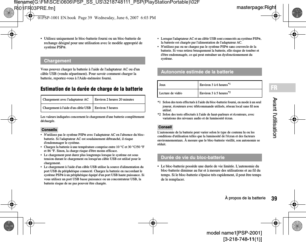 39À propos de la batteriemodel name1[PSP-2001][3-218-748-11(1)]masterpage:Rightfilename[G:\FM\SCE\0606\PSP_SS_US\3218748111_PSP(PlayStationPortable)\02FR\01FR03PRE.fm]Avant l&apos;utilisationFR• Utilisez uniquement le bloc-batterie fourni ou un bloc-batterie de rechange désigné pour une utilisation avec le modèle approprié de système PSP®.Vous pouvez charger la batterie à l&apos;aide de l&apos;adaptateur AC ou d&apos;un câble USB (vendu séparément). Pour savoir comment charger la batterie, reportez-vous à l&apos;Aide-mémoire fourni.Estimation de la durée de charge de la batterieLes valeurs indiquées concernent le chargement d&apos;une batterie complètement déchargée.Conseils• N&apos;utilisez pas le système PSP® avec l&apos;adaptateur AC en l&apos;absence du bloc-batterie. Si l&apos;adaptateur AC est soudainement débranché, il risque d&apos;endommager le système.• Chargez la batterie à une température comprise entre 10 °C et 30 °C/50 °F et 86 °F. Sinon, la charge risque d&apos;être moins efficace.• Le chargement peut durer plus longtemps lorsque le système est sous tension durant le chargement ou lorsqu&apos;un câble USB est utilisé pour le chargement.• Le chargement à l&apos;aide d&apos;un câble USB utilise la source d&apos;alimentation du port USB du périphérique connecté. Chargez la batterie en raccordant le système PSP® à un périphérique équipé d&apos;un port USB haute puissance. Si vous utilisez un port USB basse puissance ou un concentrateur USB, la batterie risque de ne pas pouvoir être chargée.• Lorsque l&apos;adaptateur AC et un câble USB sont connectés au système PSP®, la batterie est chargée par l&apos;alimentation de l&apos;adaptateur AC.• N&apos;utilisez pas ou ne chargez pas le système PSP® sans couvercle de la batterie. Si vous retirez brusquement la batterie, elle risque de tomber et d&apos;être endommagée, ce qui peut entraîner un dysfonctionnement du système.*1 Selon des tests effectués à l&apos;aide du bloc-batterie fourni, en mode à un seul joueur, écouteurs avec télécommande utilisés, réseau local sans fil non utilisé.*2 Selon des tests effectués à l&apos;aide de haut-parleurs et écouteurs, avec variations des niveaux audio et de luminosité écran.ConseilL&apos;autonomie de la batterie peut varier selon le type de contenu lu ou les conditions d&apos;utilisation telles que la luminosité de l&apos;écran et des facteurs environnementaux. À mesure que le bloc-batterie vieillit, son autonomie se réduit.• Le bloc-batterie possède une durée de vie limitée. L&apos;autonomie du bloc-batterie diminue au fur et à mesure des utilisations et au fil du temps. Si le bloc-batterie s&apos;épuise très rapidement, il peut être temps de le remplacer.ChargementChargement avec l&apos;adaptateur AC Environ 2 heures 20 minutesChargement à l&apos;aide d&apos;un câble USB Environ 5 heuresAutonomie estimée de la batterieJeux Environ 3 à 6 heures*1Lecture de vidéo Environ 3 à 5 heures*2Durée de vie du bloc-batterie01PSP-1001 EN.book  Page 39  Wednesday, June 6, 2007  6:03 PM