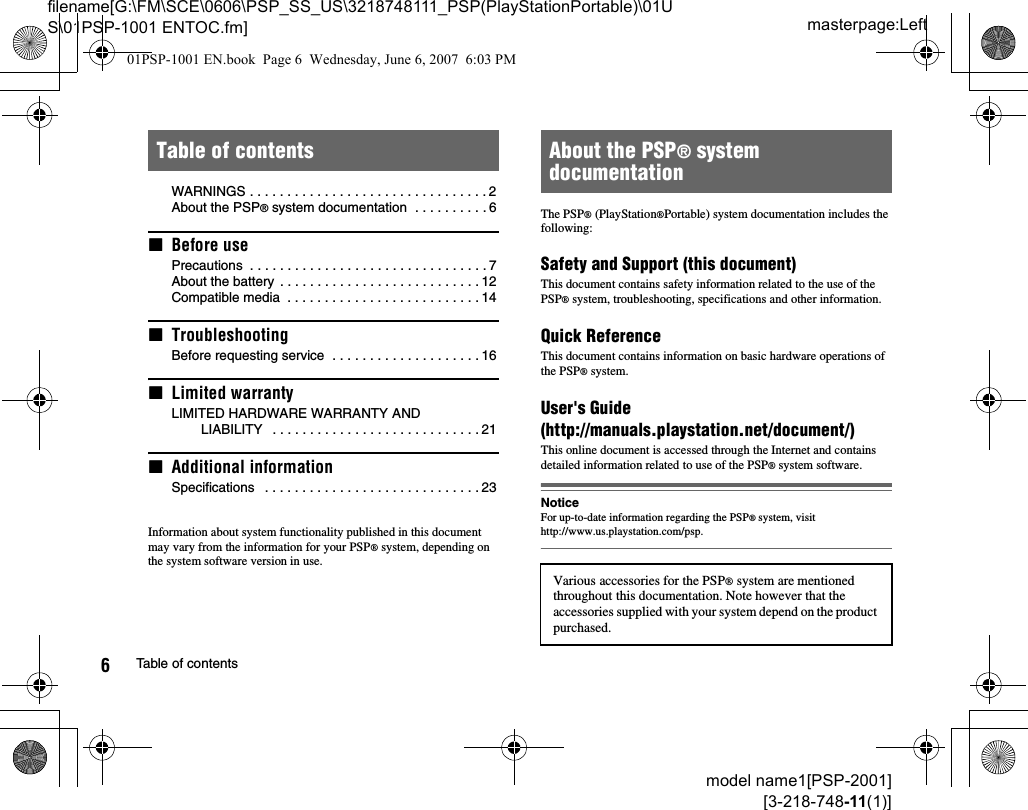 masterpage:Leftfilename[G:\FM\SCE\0606\PSP_SS_US\3218748111_PSP(PlayStationPortable)\01US\01PSP-1001 ENTOC.fm]6Table of contentsmodel name1[PSP-2001][3-218-748-11(1)]WARNINGS . . . . . . . . . . . . . . . . . . . . . . . . . . . . . . . . 2About the PSP® system documentation  . . . . . . . . . . 6xBefore usePrecautions  . . . . . . . . . . . . . . . . . . . . . . . . . . . . . . . . 7About the battery  . . . . . . . . . . . . . . . . . . . . . . . . . . . 12Compatible media  . . . . . . . . . . . . . . . . . . . . . . . . . . 14xTroubleshootingBefore requesting service  . . . . . . . . . . . . . . . . . . . . 16xLimited warrantyLIMITED HARDWARE WARRANTY AND LIABILITY   . . . . . . . . . . . . . . . . . . . . . . . . . . . . 21xAdditional informationSpecifications   . . . . . . . . . . . . . . . . . . . . . . . . . . . . . 23Information about system functionality published in this document may vary from the information for your PSP® system, depending on the system software version in use.The PSP® (PlayStation®Portable) system documentation includes the following:Safety and Support (this document)This document contains safety information related to the use of the PSP® system, troubleshooting, specifications and other information.Quick ReferenceThis document contains information on basic hardware operations of the PSP® system.User&apos;s Guide(http://manuals.playstation.net/document/)This online document is accessed through the Internet and contains detailed information related to use of the PSP® system software.NoticeFor up-to-date information regarding the PSP® system, visithttp://www.us.playstation.com/psp.Table of contents About the PSP® system documentationVarious accessories for the PSP® system are mentioned throughout this documentation. Note however that the accessories supplied with your system depend on the product purchased.01PSP-1001 EN.book  Page 6  Wednesday, June 6, 2007  6:03 PM
