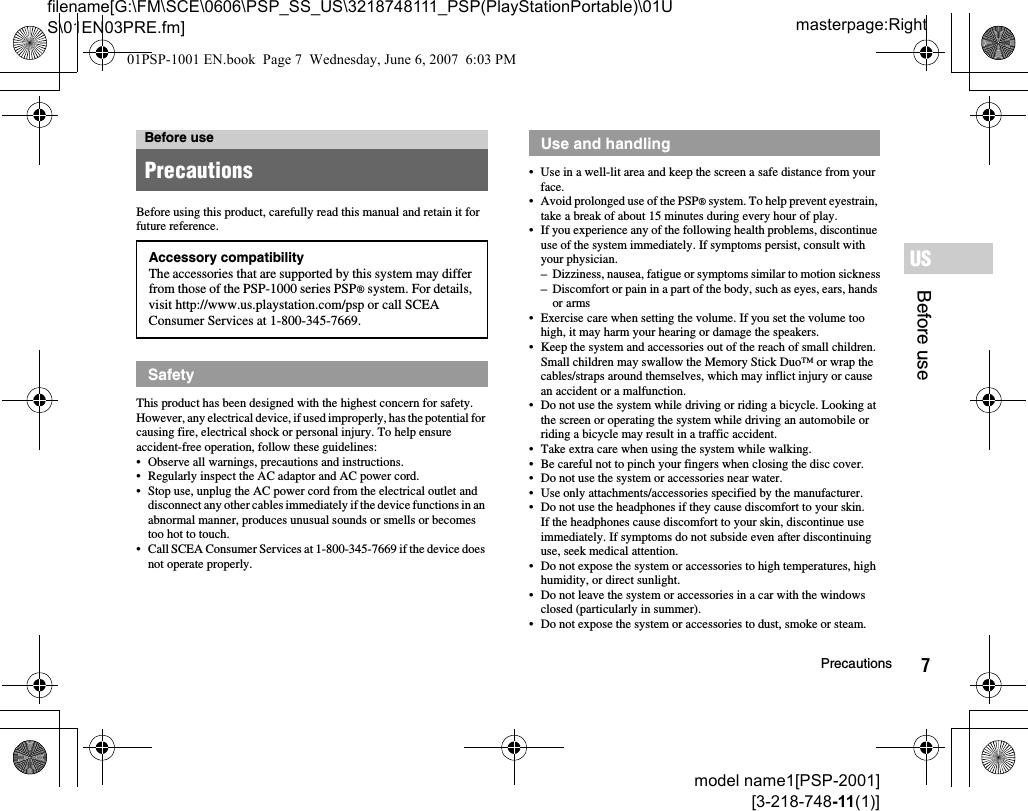 7Precautionsmodel name1[PSP-2001][3-218-748-11(1)]masterpage:Rightfilename[G:\FM\SCE\0606\PSP_SS_US\3218748111_PSP(PlayStationPortable)\01US\01EN03PRE.fm]Before useUSBefore using this product, carefully read this manual and retain it for future reference.This product has been designed with the highest concern for safety. However, any electrical device, if used improperly, has the potential for causing fire, electrical shock or personal injury. To help ensure accident-free operation, follow these guidelines:• Observe all warnings, precautions and instructions.• Regularly inspect the AC adaptor and AC power cord.• Stop use, unplug the AC power cord from the electrical outlet and disconnect any other cables immediately if the device functions in an abnormal manner, produces unusual sounds or smells or becomes too hot to touch.• Call SCEA Consumer Services at 1-800-345-7669 if the device does not operate properly.• Use in a well-lit area and keep the screen a safe distance from your face.• Avoid prolonged use of the PSP® system. To help prevent eyestrain, take a break of about 15 minutes during every hour of play.• If you experience any of the following health problems, discontinue use of the system immediately. If symptoms persist, consult with your physician.– Dizziness, nausea, fatigue or symptoms similar to motion sickness– Discomfort or pain in a part of the body, such as eyes, ears, hands or arms• Exercise care when setting the volume. If you set the volume too high, it may harm your hearing or damage the speakers.• Keep the system and accessories out of the reach of small children.Small children may swallow the Memory Stick Duo™ or wrap the cables/straps around themselves, which may inflict injury or cause an accident or a malfunction.• Do not use the system while driving or riding a bicycle. Looking at the screen or operating the system while driving an automobile or riding a bicycle may result in a traffic accident.• Take extra care when using the system while walking.• Be careful not to pinch your fingers when closing the disc cover.• Do not use the system or accessories near water.• Use only attachments/accessories specified by the manufacturer.• Do not use the headphones if they cause discomfort to your skin.If the headphones cause discomfort to your skin, discontinue use immediately. If symptoms do not subside even after discontinuing use, seek medical attention.• Do not expose the system or accessories to high temperatures, high humidity, or direct sunlight.• Do not leave the system or accessories in a car with the windows closed (particularly in summer).• Do not expose the system or accessories to dust, smoke or steam.Before usePrecautionsAccessory compatibilityThe accessories that are supported by this system may differ from those of the PSP-1000 series PSP® system. For details, visit http://www.us.playstation.com/psp or call SCEA Consumer Services at 1-800-345-7669.SafetyUse and handling01PSP-1001 EN.book  Page 7  Wednesday, June 6, 2007  6:03 PM