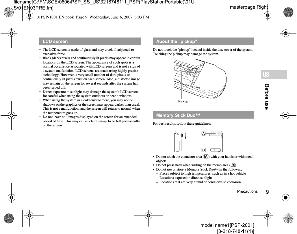 9Precautionsmodel name1[PSP-2001][3-218-748-11(1)]masterpage:Rightfilename[G:\FM\SCE\0606\PSP_SS_US\3218748111_PSP(PlayStationPortable)\01US\01EN03PRE.fm]Before useUS• The LCD screen is made of glass and may crack if subjected to excessive force.• Black (dark) pixels and continuously lit pixels may appear in certain locations on the LCD screen. The appearance of such spots is a normal occurrence associated with LCD screens and is not a sign of a system malfunction. LCD screens are made using highly precise technology. However, a very small number of dark pixels or continuously lit pixels exist on each screen. Also, a distorted image may remain on the screen for several seconds after the system has been turned off.• Direct exposure to sunlight may damage the system&apos;s LCD screen. Be careful when using the system outdoors or near a window.• When using the system in a cold environment, you may notice shadows on the graphics or the screen may appear darker than usual. This is not a malfunction, and the screen will return to normal when the temperature goes up.• Do not leave still images displayed on the screen for an extended period of time. This may cause a faint image to be left permanently on the screen.Do not touch the &quot;pickup&quot; located inside the disc cover of the system. Touching the pickup may damage the system.For best results, follow these guidelines:• Do not touch the connector area (A) with your hands or with metal objects.• Do not press hard when writing on the memo area (B).• Do not use or store a Memory Stick Duo™ in the following:– Places subject to high temperatures, such as in a hot vehicle– Locations exposed to direct sunlight– Locations that are very humid or conducive to corrosionLCD screen About the &quot;pickup&quot;Memory Stick Duo™Pickup01PSP-1001 EN.book  Page 9  Wednesday, June 6, 2007  6:03 PM