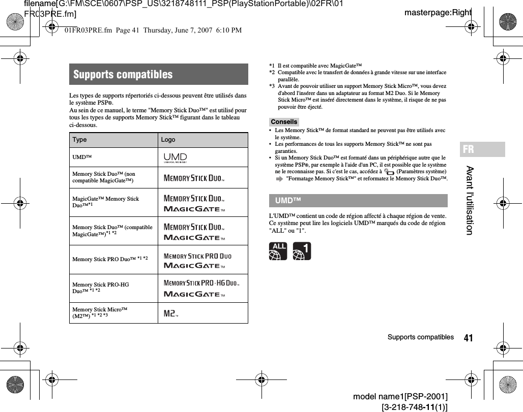 41Supports compatiblesmodel name1[PSP-2001][3-218-748-11(1)]masterpage:Rightfilename[G:\FM\SCE\0607\PSP_US\3218748111_PSP(PlayStationPortable)\02FR\01FR03PRE.fm]Avant l&apos;utilisationFRLes types de supports répertoriés ci-dessous peuvent être utilisés dans le système PSP®.Au sein de ce manuel, le terme &quot;Memory Stick Duo™&quot; est utilisé pour tous les types de supports Memory Stick™ figurant dans le tableau ci-dessous.*1 Il est compatible avec MagicGate™*2 Compatible avec le transfert de données à grande vitesse sur une interface parallèle.*3 Avant de pouvoir utiliser un support Memory Stick Micro™, vous devez d&apos;abord l&apos;insérer dans un adaptateur au format M2 Duo. Si le Memory Stick Micro™ est inséré directement dans le système, il risque de ne pas pouvoir être éjecté.Conseils• Les Memory Stick™ de format standard ne peuvent pas être utilisés avec le système.• Les performances de tous les supports Memory Stick™ ne sont pas garanties.• Si un Memory Stick Duo™ est formaté dans un périphérique autre que le système PSP®, par exemple à l&apos;aide d&apos;un PC, il est possible que le système ne le reconnaisse pas. Si c&apos;est le cas, accédez à   (Paramètres système)  &quot;Formatage Memory Stick™&quot; et reformatez le Memory Stick Duo™.L&apos;UMD™ contient un code de région affecté à chaque région de vente. Ce système peut lire les logiciels UMD™ marqués du code de région &quot;ALL&quot; ou &quot;1&quot;.Supports compatiblesType LogoUMD™Memory Stick Duo™ (non compatible MagicGate™)MagicGate™ Memory Stick Duo™*1 Memory Stick Duo™ (compatible MagicGate™)*1 *2Memory Stick PRO Duo™ *1 *2Memory Stick PRO-HG  Duo™ *1 *2Memory Stick Micro™ (M2™) *1 *2 *3UMD™01FR03PRE.fm  Page 41  Thursday, June 7, 2007  6:10 PM