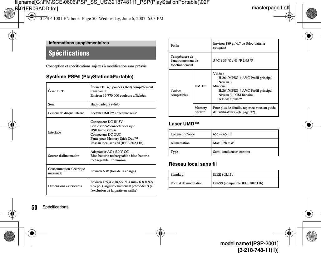 masterpage:Leftfilename[G:\FM\SCE\0606\PSP_SS_US\3218748111_PSP(PlayStationPortable)\02FR\01FR06ADD.fm]50 Spécificationsmodel name1[PSP-2001][3-218-748-11(1)]model name1[PSP-2001][3-218-748-11(1)]Conception et spécifications sujettes à modification sans préavis.Système PSP® (PlayStation®Portable)Laser UMD™Réseau local sans filInformations supplémentairesSpécificationsÉcran LCDÉcran TFT 4,3 pouces (16:9) complètement transparentEnviron 16 770 000 couleurs affichéesSon Haut-parleurs stéréoLecteur de disque interne Lecteur UMD™ en lecture seuleInterfaceConnecteur DC IN 5VSortie vidéo/connecteur casqueUSB haute vitesse Connecteur DC OUTFente pour Memory Stick Duo™Réseau local sans fil (IEEE 802,11b)Source d&apos;alimentationAdaptateur AC : 5,0 V CCBloc-batterie rechargeable : bloc-batterie rechargeable lithium-ionConsommation électrique maximale Environ 6 W (lors de la charge)Dimensions extérieuresEnviron 169,4 × 18,6 × 71,4 mm / 6 ¾ × ¾ × 2 ¾ po. (largeur × hauteur × profondeur) (à l&apos;exclusion de la partie en saillie)Poids Environ 189 g / 6,7 oz (bloc-batterie compris)Température de l&apos;environnement de fonctionnement5 °C à 35 °C / 41 °F à 95 °FCodecs compatiblesUMD™Vidéo :H.264/MPEG-4 AVC Profil principalNiveau 3Musique :H.264/MPEG-4 AVC Profil principalNiveau 3, PCM linéaire,ATRAC3plus™Memory Stick™Pour plus de détails, reportez-vous au guide de l&apos;utilisateur (  page 32).Longueur d&apos;onde 655 - 665 nmAlimentation Max 0,28 mWType Semi-conducteur, continuStandard IEEE 802,11bFormat de modulation DS-SS (compatible IEEE 802,11b)01PSP-1001 EN.book  Page 50  Wednesday, June 6, 2007  6:03 PM