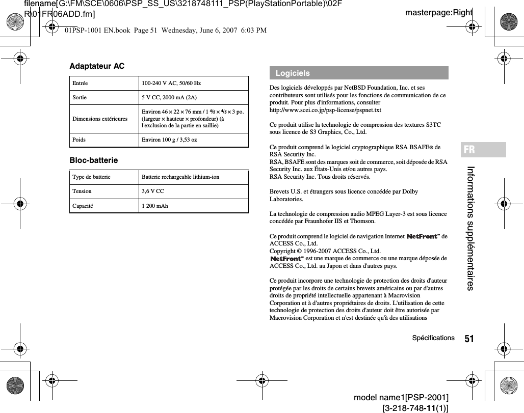 51Spécificationsmodel name1[PSP-2001][3-218-748-11(1)]masterpage:Rightfilename[G:\FM\SCE\0606\PSP_SS_US\3218748111_PSP(PlayStationPortable)\02FR\01FR06ADD.fm]Informations supplémentairesFRAdaptateur ACBloc-batterieDes logiciels développés par NetBSD Foundation, Inc. et ses contributeurs sont utilisés pour les fonctions de communication de ce produit. Pour plus d&apos;informations, consulter http://www.scei.co.jp/psp-license/pspnet.txtCe produit utilise la technologie de compression des textures S3TC sous licence de S3 Graphics, Co., Ltd.Ce produit comprend le logiciel cryptographique RSA BSAFE® de RSA Security Inc.RSA, BSAFE sont des marques soit de commerce, soit déposée de RSA Security Inc. aux États-Unis et/ou autres pays.RSA Security Inc. Tous droits réservés.Brevets U.S. et étrangers sous licence concédée par Dolby Laboratories.La technologie de compression audio MPEG Layer-3 est sous licence concédée par Fraunhofer IIS et Thomson.Ce produit comprend le logiciel de navigation Internet   de ACCESS Co., Ltd.Copyright © 1996-2007 ACCESS Co., Ltd. est une marque de commerce ou une marque déposée de ACCESS Co., Ltd. au Japon et dans d&apos;autres pays.Ce produit incorpore une technologie de protection des droits d&apos;auteur protégée par les droits de certains brevets américains ou par d&apos;autres droits de propriété intellectuelle appartenant à Macrovision Corporation et à d&apos;autres propriétaires de droits. L&apos;utilisation de cette technologie de protection des droits d&apos;auteur doit être autorisée par Macrovision Corporation et n&apos;est destinée qu&apos;à des utilisations Entrée 100-240 V AC, 50/60 HzSortie 5 V CC, 2000 mA (2A)Dimensions extérieuresEnviron 46 × 22 × 76 mm / 1 4/5 × 4/5 × 3 po. (largeur × hauteur × profondeur) (à l&apos;exclusion de la partie en saillie)Poids Environ 100 g / 3,53 ozType de batterie Batterie rechargeable lithium-ionTension 3,6 V CCCapacité 1 200 mAhLogiciels01PSP-1001 EN.book  Page 51  Wednesday, June 6, 2007  6:03 PM