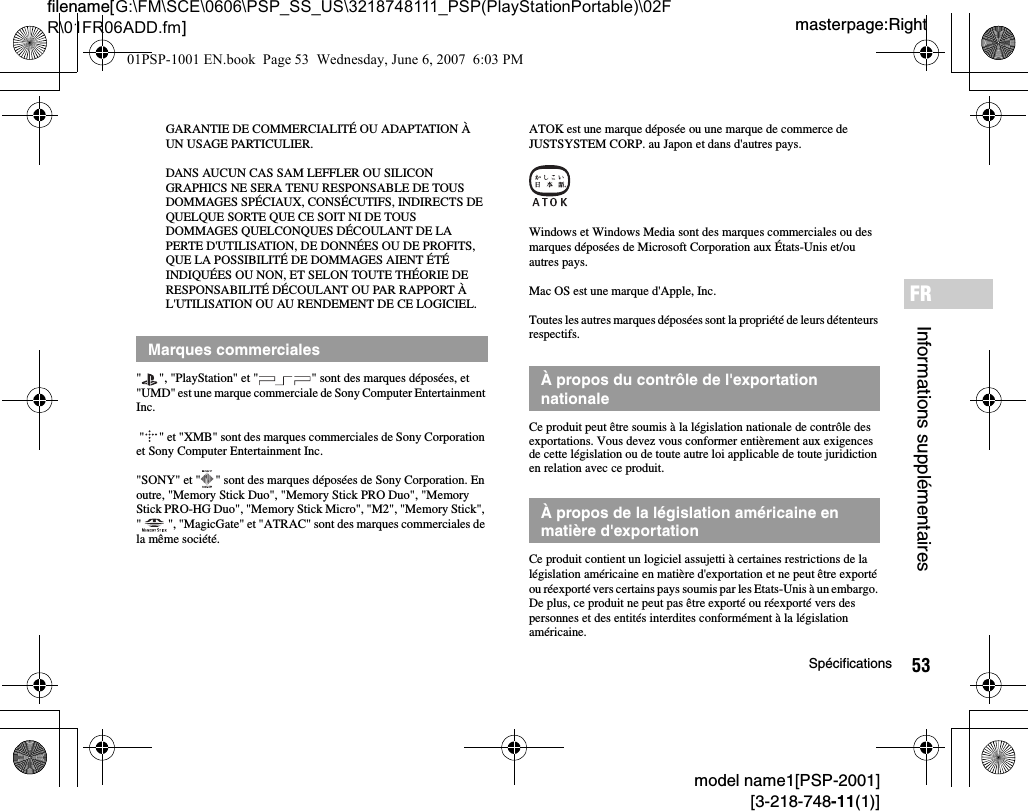 53Spécificationsmodel name1[PSP-2001][3-218-748-11(1)]masterpage:Rightfilename[G:\FM\SCE\0606\PSP_SS_US\3218748111_PSP(PlayStationPortable)\02FR\01FR06ADD.fm]Informations supplémentairesFRGARANTIE DE COMMERCIALITÉ OU ADAPTATION À UN USAGE PARTICULIER.DANS AUCUN CAS SAM LEFFLER OU SILICON GRAPHICS NE SERA TENU RESPONSABLE DE TOUS DOMMAGES SPÉCIAUX, CONSÉCUTIFS, INDIRECTS DE QUELQUE SORTE QUE CE SOIT NI DE TOUS DOMMAGES QUELCONQUES DÉCOULANT DE LA PERTE D&apos;UTILISATION, DE DONNÉES OU DE PROFITS, QUE LA POSSIBILITÉ DE DOMMAGES AIENT ÉTÉ INDIQUÉES OU NON, ET SELON TOUTE THÉORIE DE RESPONSABILITÉ DÉCOULANT OU PAR RAPPORT À L&apos;UTILISATION OU AU RENDEMENT DE CE LOGICIEL.&quot; &quot;, &quot;PlayStation&quot; et &quot; &quot; sont des marques déposées, et &quot;UMD&quot; est une marque commerciale de Sony Computer Entertainment Inc. &quot; &quot; et &quot;XMB&quot; sont des marques commerciales de Sony Corporation et Sony Computer Entertainment Inc.&quot;SONY&quot; et &quot; &quot; sont des marques déposées de Sony Corporation. En outre, &quot;Memory Stick Duo&quot;, &quot;Memory Stick PRO Duo&quot;, &quot;Memory Stick PRO-HG Duo&quot;, &quot;Memory Stick Micro&quot;, &quot;M2&quot;, &quot;Memory Stick&quot;, &quot; &quot;, &quot;MagicGate&quot; et &quot;ATRAC&quot; sont des marques commerciales de la même société.ATOK est une marque déposée ou une marque de commerce de JUSTSYSTEM CORP. au Japon et dans d&apos;autres pays.Windows et Windows Media sont des marques commerciales ou des marques déposées de Microsoft Corporation aux États-Unis et/ou autres pays.Mac OS est une marque d&apos;Apple, Inc.Toutes les autres marques déposées sont la propriété de leurs détenteurs respectifs.Ce produit peut être soumis à la législation nationale de contrôle des exportations. Vous devez vous conformer entièrement aux exigences de cette législation ou de toute autre loi applicable de toute juridiction en relation avec ce produit.Ce produit contient un logiciel assujetti à certaines restrictions de la législation américaine en matière d&apos;exportation et ne peut être exporté ou réexporté vers certains pays soumis par les Etats-Unis à un embargo. De plus, ce produit ne peut pas être exporté ou réexporté vers des personnes et des entités interdites conformément à la législation américaine.Marques commercialesÀ propos du contrôle de l&apos;exportation nationaleÀ propos de la législation américaine en matière d&apos;exportation01PSP-1001 EN.book  Page 53  Wednesday, June 6, 2007  6:03 PM