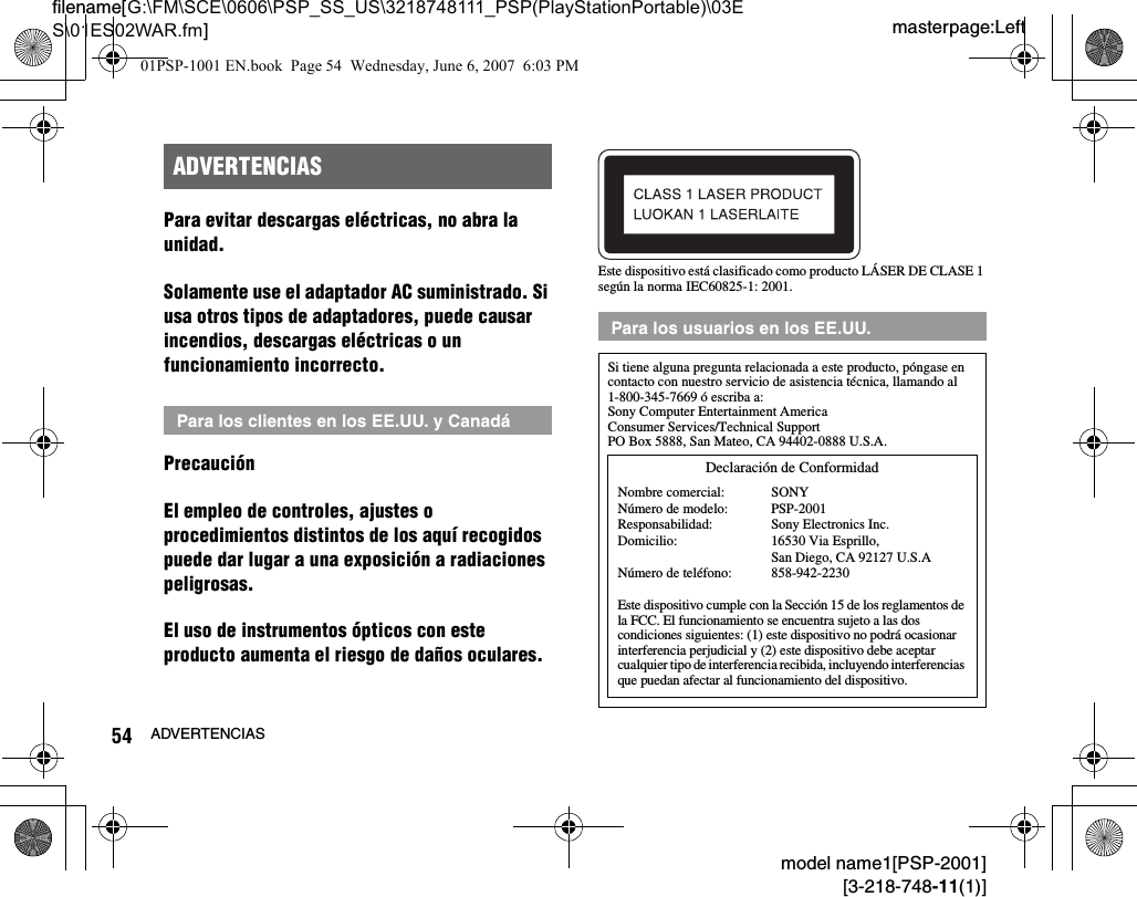 masterpage:Leftfilename[G:\FM\SCE\0606\PSP_SS_US\3218748111_PSP(PlayStationPortable)\03ES\01ES02WAR.fm]54 ADVERTENCIASmodel name1[PSP-2001][3-218-748-11(1)]Para evitar descargas eléctricas, no abra la unidad.Solamente use el adaptador AC suministrado. Si usa otros tipos de adaptadores, puede causar incendios, descargas eléctricas o un funcionamiento incorrecto.PrecauciónEl empleo de controles, ajustes o procedimientos distintos de los aquí recogidos puede dar lugar a una exposición a radiaciones peligrosas.El uso de instrumentos ópticos con este producto aumenta el riesgo de daños oculares.Este dispositivo está clasificado como producto LÁSER DE CLASE 1 según la norma IEC60825-1: 2001.ADVERTENCIASPara los clientes en los EE.UU. y CanadáPara los usuarios en los EE.UU.Si tiene alguna pregunta relacionada a este producto, póngase en contacto con nuestro servicio de asistencia técnica, llamando al 1-800-345-7669 ó escriba a:Sony Computer Entertainment AmericaConsumer Services/Technical SupportPO Box 5888, San Mateo, CA 94402-0888 U.S.A.Este dispositivo cumple con la Sección 15 de los reglamentos de la FCC. El funcionamiento se encuentra sujeto a las dos condiciones siguientes: (1) este dispositivo no podrá ocasionar interferencia perjudicial y (2) este dispositivo debe aceptar cualquier tipo de interferencia recibida, incluyendo interferencias que puedan afectar al funcionamiento del dispositivo.Declaración de ConformidadNombre comercial:Número de modelo:Responsabilidad:Domicilio:Número de teléfono:SONYPSP-2001Sony Electronics Inc.16530 Via Esprillo, San Diego, CA 92127 U.S.A858-942-223001PSP-1001 EN.book  Page 54  Wednesday, June 6, 2007  6:03 PM