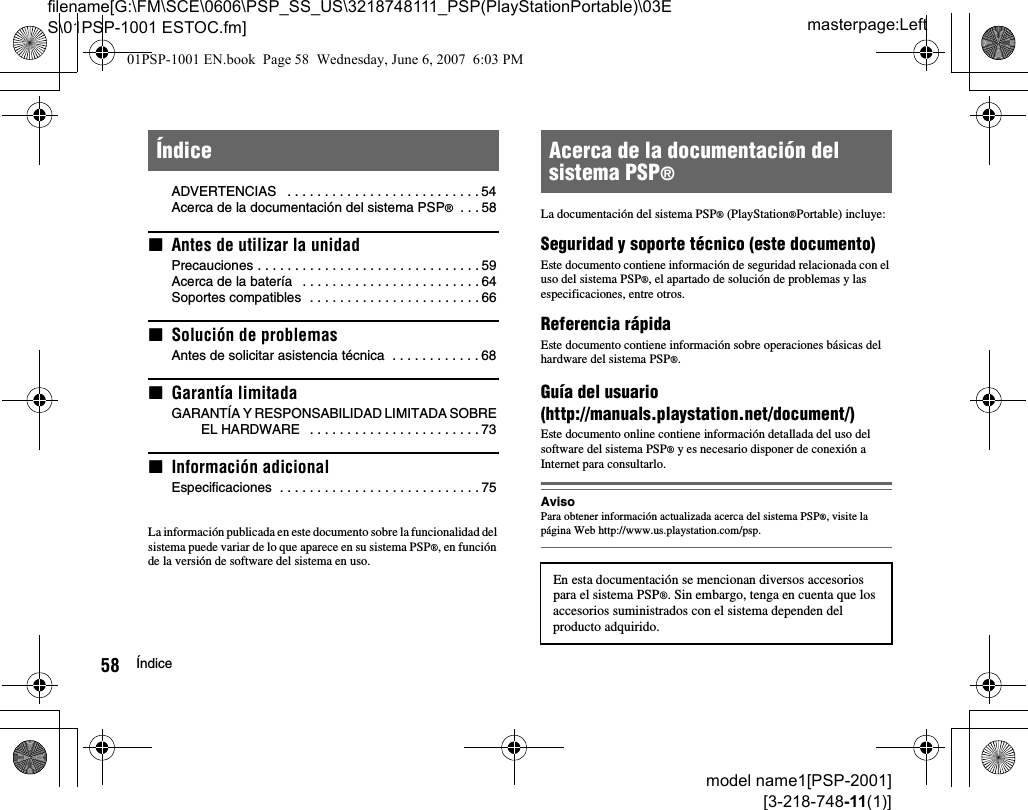 masterpage:Leftfilename[G:\FM\SCE\0606\PSP_SS_US\3218748111_PSP(PlayStationPortable)\03ES\01PSP-1001 ESTOC.fm]58 Índicemodel name1[PSP-2001][3-218-748-11(1)]ADVERTENCIAS   . . . . . . . . . . . . . . . . . . . . . . . . . . 54Acerca de la documentación del sistema PSP®  . . . 58xAntes de utilizar la unidadPrecauciones . . . . . . . . . . . . . . . . . . . . . . . . . . . . . . 59Acerca de la batería   . . . . . . . . . . . . . . . . . . . . . . . . 64Soportes compatibles  . . . . . . . . . . . . . . . . . . . . . . . 66xSolución de problemasAntes de solicitar asistencia técnica  . . . . . . . . . . . . 68xGarantía limitadaGARANTÍA Y RESPONSABILIDAD LIMITADA SOBRE EL HARDWARE   . . . . . . . . . . . . . . . . . . . . . . . 73xInformación adicionalEspecificaciones  . . . . . . . . . . . . . . . . . . . . . . . . . . . 75La información publicada en este documento sobre la funcionalidad del sistema puede variar de lo que aparece en su sistema PSP®, en función de la versión de software del sistema en uso.La documentación del sistema PSP® (PlayStation®Portable) incluye: Seguridad y soporte técnico (este documento)Este documento contiene información de seguridad relacionada con el uso del sistema PSP®, el apartado de solución de problemas y las especificaciones, entre otros.Referencia rápidaEste documento contiene información sobre operaciones básicas del hardware del sistema PSP®.Guía del usuario(http://manuals.playstation.net/document/)Este documento online contiene información detallada del uso del software del sistema PSP® y es necesario disponer de conexión a Internet para consultarlo.AvisoPara obtener información actualizada acerca del sistema PSP®, visite la página Web http://www.us.playstation.com/psp.Índice Acerca de la documentación del sistema PSP®En esta documentación se mencionan diversos accesorios para el sistema PSP®. Sin embargo, tenga en cuenta que los accesorios suministrados con el sistema dependen del producto adquirido.01PSP-1001 EN.book  Page 58  Wednesday, June 6, 2007  6:03 PM