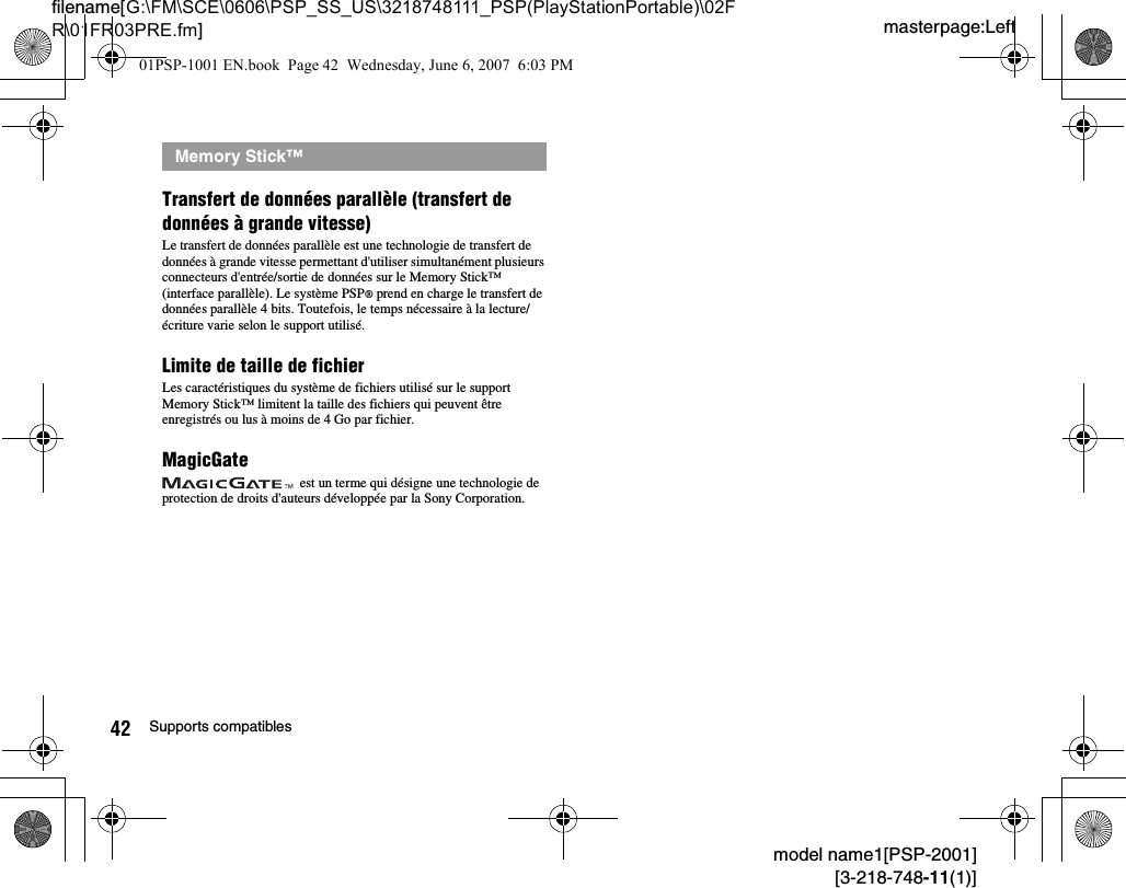 masterpage:Leftfilename[G:\FM\SCE\0606\PSP_SS_US\3218748111_PSP(PlayStationPortable)\02FR\01FR03PRE.fm]42 Supports compatiblesmodel name1[PSP-2001][3-218-748-11(1)]Transfert de données parallèle (transfert de données à grande vitesse)Le transfert de données parallèle est une technologie de transfert de données à grande vitesse permettant d&apos;utiliser simultanément plusieurs connecteurs d&apos;entrée/sortie de données sur le Memory Stick™ (interface parallèle). Le système PSP® prend en charge le transfert de données parallèle 4 bits. Toutefois, le temps nécessaire à la lecture/écriture varie selon le support utilisé.Limite de taille de fichierLes caractéristiques du système de fichiers utilisé sur le support Memory Stick™ limitent la taille des fichiers qui peuvent être enregistrés ou lus à moins de 4 Go par fichier.MagicGate est un terme qui désigne une technologie de protection de droits d&apos;auteurs développée par la Sony Corporation.Memory Stick™01PSP-1001 EN.book  Page 42  Wednesday, June 6, 2007  6:03 PM