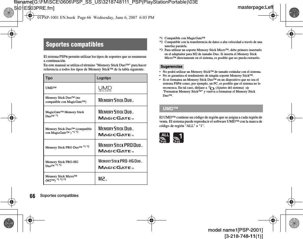 masterpage:Leftfilename[G:\FM\SCE\0606\PSP_SS_US\3218748111_PSP(PlayStationPortable)\03ES\01ES03PRE.fm]66 Soportes compatiblesmodel name1[PSP-2001][3-218-748-11(1)]El sistema PSP® permite utilizar los tipos de soportes que se enumeran a continuación.En este manual se utiliza el término &quot;Memory Stick Duo™&quot; para hacer referencia a todos los tipos de Memory Stick™ de la tabla siguiente.*1 Compatible con MagicGate™*2 Compatible con la transferencia de datos a alta velocidad a través de una interfaz paralela.*3 Para utilizar un soporte Memory Stick Micro™, debe primero insertarlo en el adaptador para M2 de tamaño Duo. Si inserta el Memory Stick Micro™ directamente en el sistema, es posible que no pueda extraerlo.Sugerencias• No podrá utilizar un Memory Stick™ de tamaño estándar con el sistema.• No se garantiza el rendimiento de ningún soporte Memory Stick™.• Si se formatea un Memory Stick Duo™ en un dispositivo que no sea el sistema PSP® como, por ejemplo, un PC, es posible que el sistema no lo reconozca. En tal caso, diríjase a   (Ajustes del sistema)   &quot;Formatear Memory Stick™&quot; y vuelva a formatear el Memory Stick Duo™.El UMD™ contiene un código de región que se asigna a cada región de venta. El sistema puede reproducir el software UMD™ con la marca de código de región &quot;ALL&quot; o &quot;1&quot;.Soportes compatiblesTipo LogotipoUMD™Memory Stick Duo™ (no compatible con MagicGate™)MagicGate™ Memory Stick Duo™ *1Memory Stick Duo™ (compatible con MagicGate™ ) *1 *2Memory Stick PRO Duo™ *1 *2Memory Stick PRO-HG Duo™ *1 *2Memory Stick Micro™ (M2™) *1 *2 *3UMD™01PSP-1001 EN.book  Page 66  Wednesday, June 6, 2007  6:03 PM