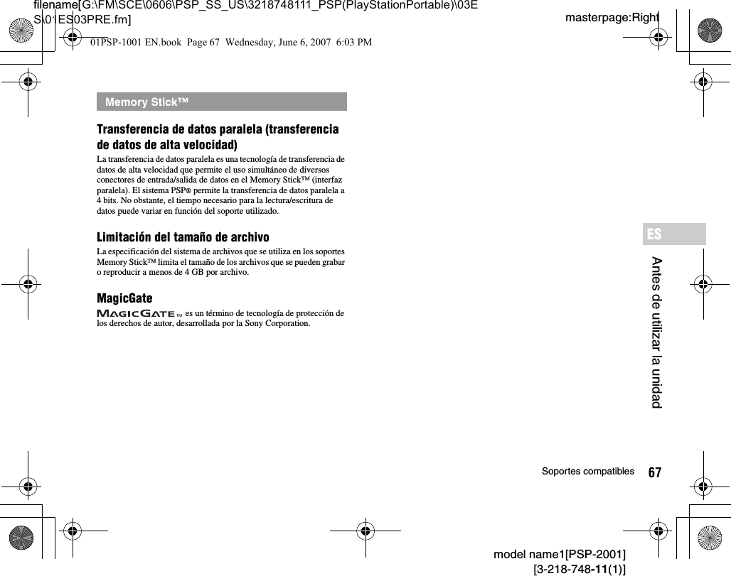 67Soportes compatiblesmodel name1[PSP-2001][3-218-748-11(1)]masterpage:Rightfilename[G:\FM\SCE\0606\PSP_SS_US\3218748111_PSP(PlayStationPortable)\03ES\01ES03PRE.fm]Antes de utilizar la unidadESTransferencia de datos paralela (transferencia de datos de alta velocidad)La transferencia de datos paralela es una tecnología de transferencia de datos de alta velocidad que permite el uso simultáneo de diversos conectores de entrada/salida de datos en el Memory Stick™ (interfaz paralela). El sistema PSP® permite la transferencia de datos paralela a 4 bits. No obstante, el tiempo necesario para la lectura/escritura de datos puede variar en función del soporte utilizado.Limitación del tamaño de archivoLa especificación del sistema de archivos que se utiliza en los soportes Memory Stick™ limita el tamaño de los archivos que se pueden grabar o reproducir a menos de 4 GB por archivo.MagicGate es un término de tecnología de protección de los derechos de autor, desarrollada por la Sony Corporation.Memory Stick™01PSP-1001 EN.book  Page 67  Wednesday, June 6, 2007  6:03 PM