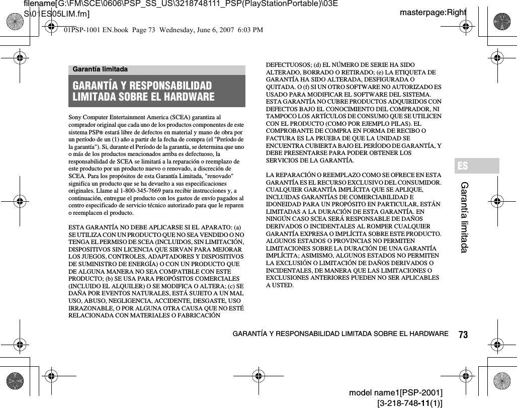 73GARANTÍA Y RESPONSABILIDAD LIMITADA SOBRE EL HARDWAREmodel name1[PSP-2001][3-218-748-11(1)]masterpage:Rightfilename[G:\FM\SCE\0606\PSP_SS_US\3218748111_PSP(PlayStationPortable)\03ES\01ES05LIM.fm]Garantía limitadaESSony Computer Entertainment America (SCEA) garantiza al comprador original que cada uno de los productos componentes de este sistema PSP® estará libre de defectos en material y mano de obra por un período de un (1) año a partir de la fecha de compra (el &quot;Período de la garantía&quot;). Si, durante el Período de la garantía, se determina que uno o más de los productos mencionados arriba es defectuoso, la responsabilidad de SCEA se limitará a la reparación o reemplazo de este producto por un producto nuevo o renovado, a discreción de SCEA. Para los propósitos de esta Garantía Limitada, &quot;renovado&quot; significa un producto que se ha devuelto a sus especificaciones originales. Llame al 1-800-345-7669 para recibir instrucciones y, a continuación, entregue el producto con los gastos de envío pagados al centro especificado de servicio técnico autorizado para que le reparen o reemplacen el producto.ESTA GARANTÍA NO DEBE APLICARSE SI EL APARATO: (a) SE UTILIZA CON UN PRODUCTO QUE NO SEA VENDIDO O NO TENGA EL PERMISO DE SCEA (INCLUIDOS, SIN LIMITACIÓN, DISPOSITIVOS SIN LICENCIA QUE SIRVAN PARA MEJORAR LOS JUEGOS, CONTROLES, ADAPTADORES Y DISPOSITIVOS DE SUMINISTRO DE ENERGÍA) O CON UN PRODUCTO QUE DE ALGUNA MANERA NO SEA COMPATIBLE CON ESTE PRODUCTO; (b) SE USA PARA PROPÓSITOS COMERCIALES (INCLUIDO EL ALQUILER) O SE MODIFICA O ALTERA; (c) SE DAÑA POR EVENTOS NATURALES, ESTÁ SUJETO A UN MAL USO, ABUSO, NEGLIGENCIA, ACCIDENTE, DESGASTE, USO IRRAZONABLE, O POR ALGUNA OTRA CAUSA QUE NO ESTÉ RELACIONADA CON MATERIALES O FABRICACIÓN DEFECTUOSOS; (d) EL NÚMERO DE SERIE HA SIDO ALTERADO, BORRADO O RETIRADO; (e) LA ETIQUETA DE GARANTÍA HA SIDO ALTERADA, DESFIGURADA O QUITADA. O (f) SI UN OTRO SOFTWARE NO AUTORIZADO ES USADO PARA MODIFICAR EL SOFTWARE DEL SISTEMA. ESTA GARANTÍA NO CUBRE PRODUCTOS ADQUIRIDOS CON DEFECTOS BAJO EL CONOCIMIENTO DEL COMPRADOR, NI TAMPOCO LOS ARTÍCULOS DE CONSUMO QUE SE UTILICEN CON EL PRODUCTO (COMO POR EJEMPLO PILAS). EL COMPROBANTE DE COMPRA EN FORMA DE RECIBO O FACTURA ES LA PRUEBA DE QUE LA UNIDAD SE ENCUENTRA CUBIERTA BAJO EL PERÍODO DE GARANTÍA, Y DEBE PRESENTARSE PARA PODER OBTENER LOS SERVICIOS DE LA GARANTÍA.LA REPARACIÓN O REEMPLAZO COMO SE OFRECE EN ESTA GARANTÍA ES EL RECURSO EXCLUSIVO DEL CONSUMIDOR. CUALQUIER GARANTÍA IMPLÍCITA QUE SE APLIQUE, INCLUIDAS GARANTÍAS DE COMERCIABILIDAD E IDONEIDAD PARA UN PROPÓSITO EN PARTICULAR, ESTÁN LIMITADAS A LA DURACIÓN DE ESTA GARANTÍA. EN NINGÚN CASO SCEA SERÁ RESPONSABLE DE DAÑOS DERIVADOS O INCIDENTALES AL ROMPER CUALQUIER GARANTÍA EXPRESA O IMPLÍCITA SOBRE ESTE PRODUCTO. ALGUNOS ESTADOS O PROVINCIAS NO PERMITEN LIMITACIONES SOBRE LA DURACIÓN DE UNA GARANTÍA IMPLÍCITA; ASIMISMO, ALGUNOS ESTADOS NO PERMITEN LA EXCLUSIÓN O LIMITACIÓN DE DAÑOS DERIVADOS O INCIDENTALES, DE MANERA QUE LAS LIMITACIONES O EXCLUSIONES ANTERIORES PUEDEN NO SER APLICABLES A USTED.Garantía limitadaGARANTÍA Y RESPONSABILIDAD LIMITADA SOBRE EL HARDWARE01PSP-1001 EN.book  Page 73  Wednesday, June 6, 2007  6:03 PM