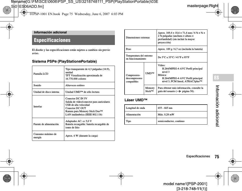 75Especificacionesmodel name1[PSP-2001][3-218-748-11(1)]masterpage:Rightfilename[G:\FM\SCE\0606\PSP_SS_US\3218748111_PSP(PlayStationPortable)\03ES\01ES06ADD.fm]Información adicionalESEl diseño y las especificaciones están sujetos a cambios sin previo aviso.Sistema PSP® (PlayStation®Portable)Láser UMD™Información adicionalEspecificacionesPantalla LCDTipo transparente de 4,3 pulgadas (16:9), unidad TFT Visualización aproximada de 16.770.000 coloresSonido Altavoces estéreoUnidad de disco interna Unidad UMD™ de sólo lecturaInterfazConector DC IN 5VSalida de vídeo/conector para auricularesUSB de alta velocidad Conector DC OUTRanura para Memory Stick Duo™LAN inalámbrica (IEEE 802.11b)Fuente de alimentaciónAdaptador AC: cc 5,0 VBatería recargable: batería recargable de iones de litioConsumo máximo de energía Aprox. 6 W (durante la carga)Dimensiones externasAprox. 169,4 × 18,6 × 71,4 mm / 6 ¾ × ¾ × 2 ¾ pulgadas (anchura × altura × profundidad) (sin incluir la mayor proyección)Peso Aprox. 189 g / 6,7 oz (incluida la batería)Temperatura del entorno en funcionamiento De 5°C a 35°C / 41°F a 95°FCompresores-descompresores compatiblesUMD™Vídeo:H.264/MPEG-4 AVC Perfil principalnivel 3Música:H.264/MPEG-4 AVC Perfil principalnivel 3, PCM lineal, ATRAC3plus™Memory Stick™Para obtener más información, consulte la guía del usuario (  página 58).Longitud de onda 655 - 665 nmAlimentación Máx. 0,28 mWTipo semiconductor, continuo01PSP-1001 EN.book  Page 75  Wednesday, June 6, 2007  6:03 PM