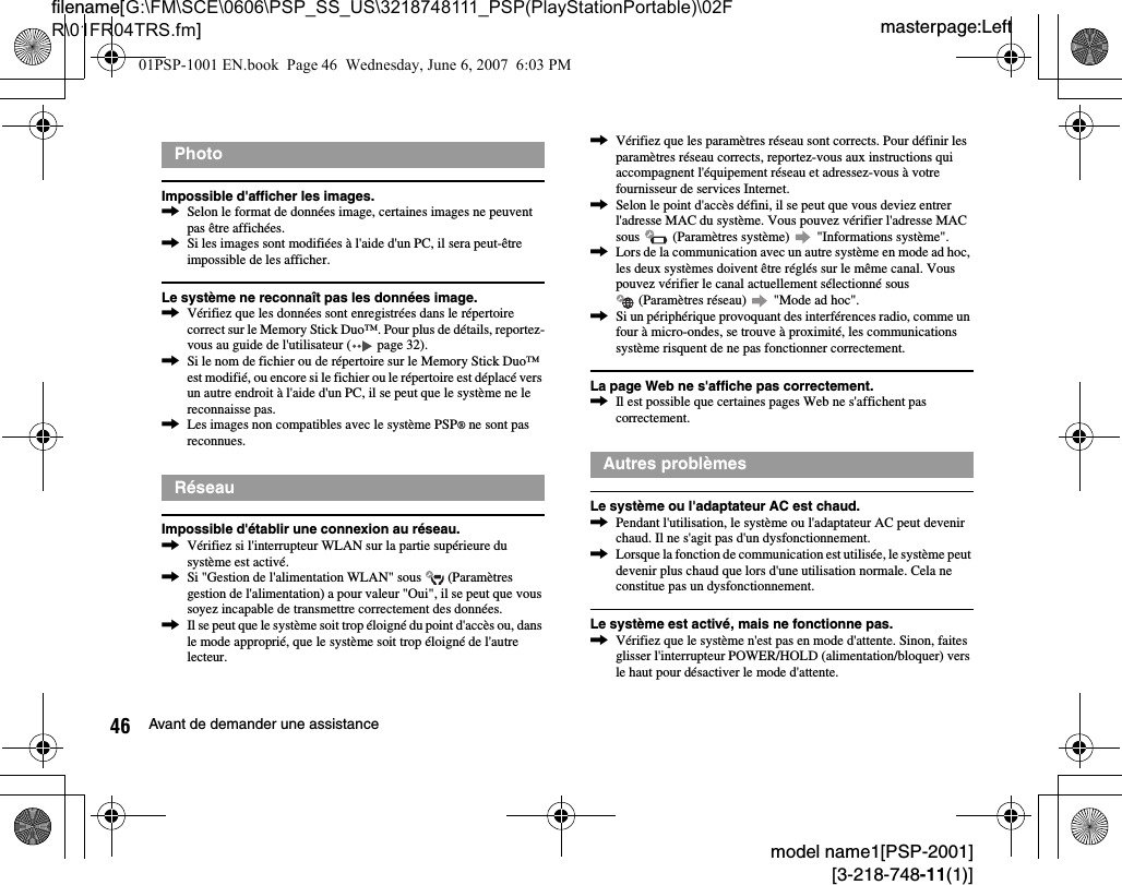 masterpage:Leftfilename[G:\FM\SCE\0606\PSP_SS_US\3218748111_PSP(PlayStationPortable)\02FR\01FR04TRS.fm]46 Avant de demander une assistancemodel name1[PSP-2001][3-218-748-11(1)]Impossible d&apos;afficher les images.,Selon le format de données image, certaines images ne peuvent pas être affichées.,Si les images sont modifiées à l&apos;aide d&apos;un PC, il sera peut-être impossible de les afficher.Le système ne reconnaît pas les données image.,Vérifiez que les données sont enregistrées dans le répertoire correct sur le Memory Stick Duo™. Pour plus de détails, reportez-vous au guide de l&apos;utilisateur (  page 32).,Si le nom de fichier ou de répertoire sur le Memory Stick Duo™ est modifié, ou encore si le fichier ou le répertoire est déplacé vers un autre endroit à l&apos;aide d&apos;un PC, il se peut que le système ne le reconnaisse pas.,Les images non compatibles avec le système PSP® ne sont pas reconnues.Impossible d&apos;établir une connexion au réseau.,Vérifiez si l&apos;interrupteur WLAN sur la partie supérieure du système est activé.,Si &quot;Gestion de l&apos;alimentation WLAN&quot; sous   (Paramètres gestion de l&apos;alimentation) a pour valeur &quot;Oui&quot;, il se peut que vous soyez incapable de transmettre correctement des données.,Il se peut que le système soit trop éloigné du point d&apos;accès ou, dans le mode approprié, que le système soit trop éloigné de l&apos;autre lecteur.,Vérifiez que les paramètres réseau sont corrects. Pour définir les paramètres réseau corrects, reportez-vous aux instructions qui accompagnent l&apos;équipement réseau et adressez-vous à votre fournisseur de services Internet.,Selon le point d&apos;accès défini, il se peut que vous deviez entrer l&apos;adresse MAC du système. Vous pouvez vérifier l&apos;adresse MAC sous   (Paramètres système)   &quot;Informations système&quot;.,Lors de la communication avec un autre système en mode ad hoc, les deux systèmes doivent être réglés sur le même canal. Vous pouvez vérifier le canal actuellement sélectionné sous  (Paramètres réseau)   &quot;Mode ad hoc&quot;.,Si un périphérique provoquant des interférences radio, comme un four à micro-ondes, se trouve à proximité, les communications système risquent de ne pas fonctionner correctement.La page Web ne s&apos;affiche pas correctement.,Il est possible que certaines pages Web ne s&apos;affichent pas correctement.Le système ou l&apos;adaptateur AC est chaud.,Pendant l&apos;utilisation, le système ou l&apos;adaptateur AC peut devenir chaud. Il ne s&apos;agit pas d&apos;un dysfonctionnement.,Lorsque la fonction de communication est utilisée, le système peut devenir plus chaud que lors d&apos;une utilisation normale. Cela ne constitue pas un dysfonctionnement.Le système est activé, mais ne fonctionne pas.,Vérifiez que le système n&apos;est pas en mode d&apos;attente. Sinon, faites glisser l&apos;interrupteur POWER/HOLD (alimentation/bloquer) vers le haut pour désactiver le mode d&apos;attente.PhotoRéseauAutres problèmes01PSP-1001 EN.book  Page 46  Wednesday, June 6, 2007  6:03 PM