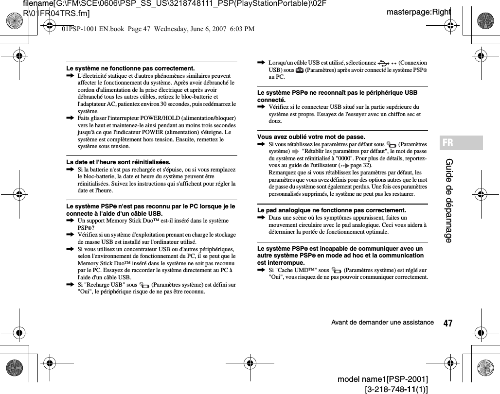 47Avant de demander une assistancemodel name1[PSP-2001][3-218-748-11(1)]masterpage:Rightfilename[G:\FM\SCE\0606\PSP_SS_US\3218748111_PSP(PlayStationPortable)\02FR\01FR04TRS.fm]Guide de dépannageFRLe système ne fonctionne pas correctement.,L&apos;électricité statique et d&apos;autres phénomènes similaires peuvent affecter le fonctionnement du système. Après avoir débranché le cordon d&apos;alimentation de la prise électrique et après avoir débranché tous les autres câbles, retirez le bloc-batterie et l&apos;adaptateur AC, patientez environ 30 secondes, puis redémarrez le système.,Faits glisser l&apos;interrupteur POWER/HOLD (alimentation/bloquer) vers le haut et maintenez-le ainsi pendant au moins trois secondes jusqu&apos;à ce que l&apos;indicateur POWER (alimentation) s&apos;éteigne. Le système est complètement hors tension. Ensuite, remettez le système sous tension.La date et l&apos;heure sont réinitialisées.,Si la batterie n&apos;est pas rechargée et s&apos;épuise, ou si vous remplacez le bloc-batterie, la date et heure du système peuvent être réinitialisées. Suivez les instructions qui s&apos;affichent pour régler la date et l&apos;heure.Le système PSP® n&apos;est pas reconnu par le PC lorsque je le connecte à l&apos;aide d&apos;un câble USB.,Un support Memory Stick Duo™ est-il inséré dans le système PSP®?,Vérifiez si un système d&apos;exploitation prenant en charge le stockage de masse USB est installé sur l&apos;ordinateur utilisé.,Si vous utilisez un concentrateur USB ou d&apos;autres périphériques, selon l&apos;environnement de fonctionnement du PC, il se peut que le Memory Stick Duo™ inséré dans le système ne soit pas reconnu par le PC. Essayez de raccorder le système directement au PC à l&apos;aide d&apos;un câble USB.,Si &quot;Recharge USB&quot; sous   (Paramètres système) est défini sur &quot;Oui&quot;, le périphérique risque de ne pas être reconnu.,Lorsqu&apos;un câble USB est utilisé, sélectionnez   (Connexion USB) sous   (Paramètres) après avoir connecté le système PSP® au PC.Le système PSP® ne reconnaît pas le périphérique USB connecté.,Vérifiez si le connecteur USB situé sur la partie supérieure du système est propre. Essayez de l&apos;essuyer avec un chiffon sec et doux.Vous avez oublié votre mot de passe.,Si vous rétablissez les paramètres par défaut sous   (Paramètres système)   &quot;Rétablir les paramètres par défaut&quot;, le mot de passe du système est réinitialisé à &quot;0000&quot;. Pour plus de détails, reportez-vous au guide de l&apos;utilisateur ( page 32).Remarquez que si vous rétablissez les paramètres par défaut, les paramètres que vous avez définis pour des options autres que le mot de passe du système sont également perdus. Une fois ces paramètres personnalisés supprimés, le système ne peut pas les restaurer.Le pad analogique ne fonctionne pas correctement.,Dans une scène où les symptômes apparaissent, faites un mouvement circulaire avec le pad analogique. Ceci vous aidera à déterminer la portée de fonctionnement optimale.Le système PSP® est incapable de communiquer avec un autre système PSP® en mode ad hoc et la communication est interrompue.,Si &quot;Cache UMD™&quot; sous   (Paramètres système) est réglé sur &quot;Oui&quot;, vous risquez de ne pas pouvoir communiquer correctement.01PSP-1001 EN.book  Page 47  Wednesday, June 6, 2007  6:03 PM