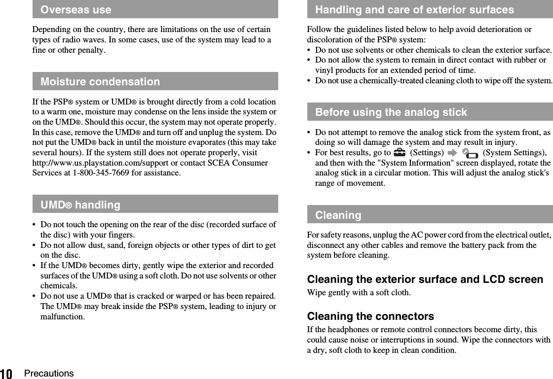 10 PrecautionsDepending on the country, there are limitations on the use of certain types of radio waves. In some cases, use of the system may lead to a fine or other penalty.If the PSP® system or UMD® is brought directly from a cold location to a warm one, moisture may condense on the lens inside the system or on the UMD®. Should this occur, the system may not operate properly. In this case, remove the UMD® and turn off and unplug the system. Do not put the UMD® back in until the moisture evaporates (this may take several hours). If the system still does not operate properly, visit http://www.us.playstation.com/support or contact SCEA Consumer Services at 1-800-345-7669 for assistance.• Do not touch the opening on the rear of the disc (recorded surface of the disc) with your fingers.• Do not allow dust, sand, foreign objects or other types of dirt to get on the disc.• If the UMD® becomes dirty, gently wipe the exterior and recorded surfaces of the UMD® using a soft cloth. Do not use solvents or other chemicals.• Do not use a UMD® that is cracked or warped or has been repaired. The UMD® may break inside the PSP® system, leading to injury or malfunction.Follow the guidelines listed below to help avoid deterioration or discoloration of the PSP® system:• Do not use solvents or other chemicals to clean the exterior surface.• Do not allow the system to remain in direct contact with rubber or vinyl products for an extended period of time.• Do not use a chemically-treated cleaning cloth to wipe off the system.• Do not attempt to remove the analog stick from the system front, as doing so will damage the system and may result in injury.• For best results, go to   (Settings)     (System Settings), and then with the &quot;System Information&quot; screen displayed, rotate the analog stick in a circular motion. This will adjust the analog stick&apos;s range of movement.For safety reasons, unplug the AC power cord from the electrical outlet, disconnect any other cables and remove the battery pack from the system before cleaning.Cleaning the exterior surface and LCD screenWipe gently with a soft cloth.Cleaning the connectorsIf the headphones or remote control connectors become dirty, this could cause noise or interruptions in sound. Wipe the connectors with a dry, soft cloth to keep in clean condition.Overseas useMoisture condensationUMD® handlingHandling and care of exterior surfacesBefore using the analog stickCleaning