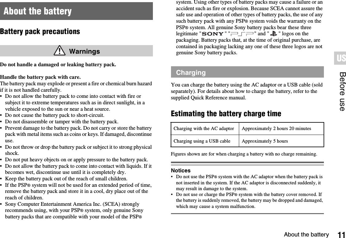 11About the batteryBefore useUSBattery pack precautionsDo not handle a damaged or leaking battery pack.Handle the battery pack with care.The battery pack may explode or present a fire or chemical burn hazard if it is not handled carefully.• Do not allow the battery pack to come into contact with fire or subject it to extreme temperatures such as in direct sunlight, in a vehicle exposed to the sun or near a heat source.• Do not cause the battery pack to short-circuit.• Do not disassemble or tamper with the battery pack.• Prevent damage to the battery pack. Do not carry or store the battery pack with metal items such as coins or keys. If damaged, discontinue use. • Do not throw or drop the battery pack or subject it to strong physical shock. • Do not put heavy objects on or apply pressure to the battery pack.• Do not allow the battery pack to come into contact with liquids. If it becomes wet, discontinue use until it is completely dry.• Keep the battery pack out of the reach of small children.• If the PSP® system will not be used for an extended period of time, remove the battery pack and store it in a cool, dry place out of the reach of children.• Sony Computer Entertainment America Inc. (SCEA) strongly recommends using, with your PSP® system, only genuine Sony battery packs that are compatible with your model of the PSP®system. Using other types of battery packs may cause a failure or an accident such as fire or explosion. Because SCEA cannot assure the safe use and operation of other types of battery packs, the use of any such battery pack with any PSP® system voids the warranty on the PSP® system. All genuine Sony battery packs bear these three legitimate &quot; &quot; &quot; &quot; and &quot; &quot; logos on the packaging. Battery packs that, at the time of original purchase, are contained in packaging lacking any one of these three logos are not genuine Sony battery packs.You can charge the battery using the AC adaptor or a USB cable (sold separately). For details about how to charge the battery, refer to the supplied Quick Reference manual.Estimating the battery charge timeFigures shown are for when charging a battery with no charge remaining.Notices• Do not use the PSP® system with the AC adaptor when the battery pack is not inserted in the system. If the AC adaptor is disconnected suddenly, it may result in damage to the system.• Do not use or charge the PSP® system with the battery cover removed. If the battery is suddenly removed, the battery may be dropped and damaged, which may cause a system malfunction.About the battery WarningsChargingCharging with the AC adaptor Approximately 2 hours 20 minutesCharging using a USB cable Approximately 5 hours
