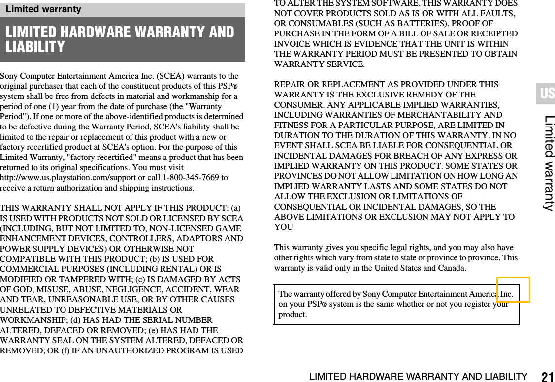 21LIMITED HARDWARE WARRANTY AND LIABILITYLimited warrantyUSSony Computer Entertainment America Inc. (SCEA) warrants to the original purchaser that each of the constituent products of this PSP®system shall be free from defects in material and workmanship for a period of one (1) year from the date of purchase (the &quot;Warranty Period&quot;). If one or more of the above-identified products is determined to be defective during the Warranty Period, SCEA&apos;s liability shall be limited to the repair or replacement of this product with a new or factory recertified product at SCEA&apos;s option. For the purpose of this Limited Warranty, &quot;factory recertified&quot; means a product that has been returned to its original specifications. You must visit http://www.us.playstation.com/support or call 1-800-345-7669 to receive a return authorization and shipping instructions.THIS WARRANTY SHALL NOT APPLY IF THIS PRODUCT: (a) IS USED WITH PRODUCTS NOT SOLD OR LICENSED BY SCEA (INCLUDING, BUT NOT LIMITED TO, NON-LICENSED GAME ENHANCEMENT DEVICES, CONTROLLERS, ADAPTORS AND POWER SUPPLY DEVICES) OR OTHERWISE NOT COMPATIBLE WITH THIS PRODUCT; (b) IS USED FOR COMMERCIAL PURPOSES (INCLUDING RENTAL) OR IS MODIFIED OR TAMPERED WITH; (c) IS DAMAGED BY ACTS OF GOD, MISUSE, ABUSE, NEGLIGENCE, ACCIDENT, WEAR AND TEAR, UNREASONABLE USE, OR BY OTHER CAUSES UNRELATED TO DEFECTIVE MATERIALS OR WORKMANSHIP; (d) HAS HAD THE SERIAL NUMBER ALTERED, DEFACED OR REMOVED; (e) HAS HAD THE WARRANTY SEAL ON THE SYSTEM ALTERED, DEFACED OR REMOVED; OR (f) IF AN UNAUTHORIZED PROGRAM IS USED TO ALTER THE SYSTEM SOFTWARE. THIS WARRANTY DOES NOT COVER PRODUCTS SOLD AS IS OR WITH ALL FAULTS, OR CONSUMABLES (SUCH AS BATTERIES). PROOF OF PURCHASE IN THE FORM OF A BILL OF SALE OR RECEIPTED INVOICE WHICH IS EVIDENCE THAT THE UNIT IS WITHIN THE WARRANTY PERIOD MUST BE PRESENTED TO OBTAIN WARRANTY SERVICE.REPAIR OR REPLACEMENT AS PROVIDED UNDER THIS WARRANTY IS THE EXCLUSIVE REMEDY OF THE CONSUMER. ANY APPLICABLE IMPLIED WARRANTIES, INCLUDING WARRANTIES OF MERCHANTABILITY AND FITNESS FOR A PARTICULAR PURPOSE, ARE LIMITED IN DURATION TO THE DURATION OF THIS WARRANTY. IN NO EVENT SHALL SCEA BE LIABLE FOR CONSEQUENTIAL OR INCIDENTAL DAMAGES FOR BREACH OF ANY EXPRESS OR IMPLIED WARRANTY ON THIS PRODUCT. SOME STATES OR PROVINCES DO NOT ALLOW LIMITATION ON HOW LONG AN IMPLIED WARRANTY LASTS AND SOME STATES DO NOT ALLOW THE EXCLUSION OR LIMITATIONS OF CONSEQUENTIAL OR INCIDENTAL DAMAGES, SO THE ABOVE LIMITATIONS OR EXCLUSION MAY NOT APPLY TO YOU.This warranty gives you specific legal rights, and you may also have other rights which vary from state to state or province to province. This warranty is valid only in the United States and Canada.Limited warrantyLIMITED HARDWARE WARRANTY AND LIABILITYThe warranty offered by Sony Computer Entertainment America Inc.on your PSP® system is the same whether or not you register your product.