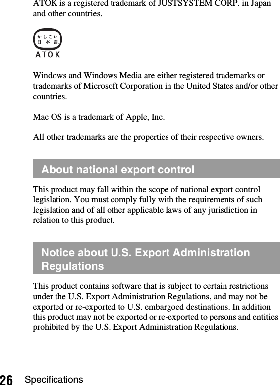 26 SpecificationsATOK is a registered trademark of JUSTSYSTEM CORP. in Japan and other countries.Windows and Windows Media are either registered trademarks or trademarks of Microsoft Corporation in the United States and/or other countries.Mac OS is a trademark of Apple, Inc.All other trademarks are the properties of their respective owners.This product may fall within the scope of national export control legislation. You must comply fully with the requirements of such legislation and of all other applicable laws of any jurisdiction in relation to this product.This product contains software that is subject to certain restrictions under the U.S. Export Administration Regulations, and may not be exported or re-exported to U.S. embargoed destinations. In addition this product may not be exported or re-exported to persons and entities prohibited by the U.S. Export Administration Regulations.About national export controlNotice about U.S. Export Administration Regulations