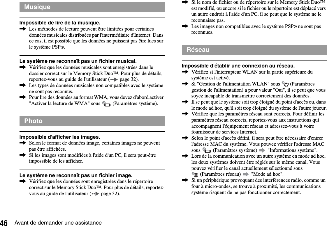 46 Avant de demander une assistanceImpossible de lire de la musique.,Les méthodes de lecture peuvent être limitées pour certaines données musicales distribuées par l&apos;intermédiaire d&apos;Internet. Dans ce cas, il est possible que les données ne puissent pas être lues sur le système PSP®.Le système ne reconnaît pas un fichier musical.,Vérifiez que les données musicales sont enregistrées dans le dossier correct sur le Memory Stick Duo™. Pour plus de détails, reportez-vous au guide de l&apos;utilisateur (  page 32).,Les types de données musicales non compatibles avec le système ne sont pas reconnus.,Pour lire des données au format WMA, vous devez d&apos;abord activer &quot;Activer la lecture de WMA&quot; sous   (Paramètres système).Impossible d&apos;afficher les images.,Selon le format de données image, certaines images ne peuvent pas être affichées.,Si les images sont modifiées à l&apos;aide d&apos;un PC, il sera peut-être impossible de les afficher.Le système ne reconnaît pas un fichier image.,Vérifiez que les données sont enregistrées dans le répertoire correct sur le Memory Stick Duo™. Pour plus de détails, reportez-vous au guide de l&apos;utilisateur (  page 32).,Si le nom de fichier ou de répertoire sur le Memory Stick Duo™ est modifié, ou encore si le fichier ou le répertoire est déplacé vers un autre endroit à l&apos;aide d&apos;un PC, il se peut que le système ne le reconnaisse pas.,Les images non compatibles avec le système PSP® ne sont pas reconnues.Impossible d&apos;établir une connexion au réseau.,Vérifiez si l&apos;interrupteur WLAN sur la partie supérieure du système est activé.,Si &quot;Gestion de l&apos;alimentation WLAN&quot; sous   (Paramètres gestion de l&apos;alimentation) a pour valeur &quot;Oui&quot;, il se peut que vous soyez incapable de transmettre correctement des données.,Il se peut que le système soit trop éloigné du point d&apos;accès ou, dans le mode ad hoc, qu&apos;il soit trop éloigné du système de l&apos;autre joueur.,Vérifiez que les paramètres réseau sont corrects. Pour définir les paramètres réseau corrects, reportez-vous aux instructions qui accompagnent l&apos;équipement réseau et adressez-vous à votre fournisseur de services Internet.,Selon le point d&apos;accès défini, il sera peut être nécessaire d&apos;entrer l&apos;adresse MAC du système. Vous pouvez vérifier l&apos;adresse MAC sous   (Paramètres système)   &quot;Informations système&quot;.,Lors de la communication avec un autre système en mode ad hoc, les deux systèmes doivent être réglés sur le même canal. Vous pouvez vérifier le canal actuellement sélectionné sous  (Paramètres réseau)   &quot;Mode ad hoc&quot;.,Si un périphérique provoquant des interférences radio, comme un four à micro-ondes, se trouve à proximité, les communications système risquent de ne pas fonctionner correctement.MusiquePhotoRéseau