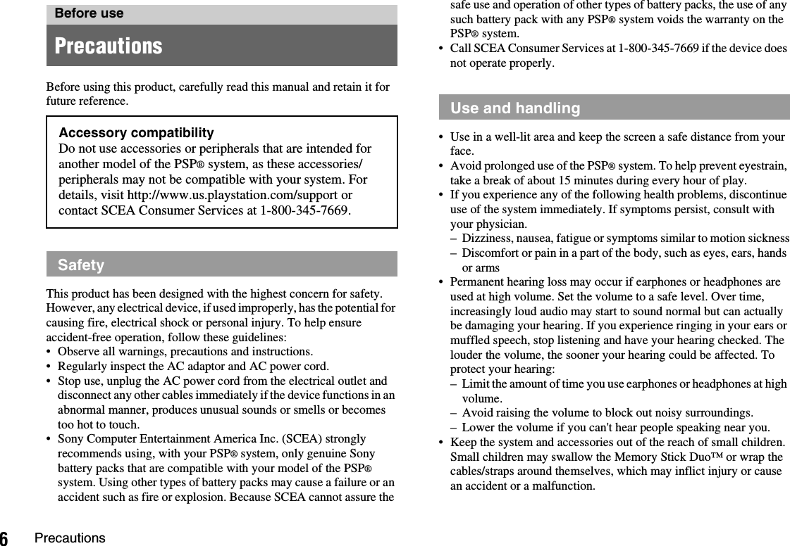 6PrecautionsBefore using this product, carefully read this manual and retain it for future reference.This product has been designed with the highest concern for safety. However, any electrical device, if used improperly, has the potential for causing fire, electrical shock or personal injury. To help ensure accident-free operation, follow these guidelines:• Observe all warnings, precautions and instructions.• Regularly inspect the AC adaptor and AC power cord.• Stop use, unplug the AC power cord from the electrical outlet and disconnect any other cables immediately if the device functions in an abnormal manner, produces unusual sounds or smells or becomes too hot to touch.• Sony Computer Entertainment America Inc. (SCEA) strongly recommends using, with your PSP® system, only genuine Sony battery packs that are compatible with your model of the PSP®system. Using other types of battery packs may cause a failure or an accident such as fire or explosion. Because SCEA cannot assure the safe use and operation of other types of battery packs, the use of any such battery pack with any PSP® system voids the warranty on the PSP® system.• Call SCEA Consumer Services at 1-800-345-7669 if the device does not operate properly.• Use in a well-lit area and keep the screen a safe distance from your face.• Avoid prolonged use of the PSP® system. To help prevent eyestrain, take a break of about 15 minutes during every hour of play.• If you experience any of the following health problems, discontinue use of the system immediately. If symptoms persist, consult with your physician.– Dizziness, nausea, fatigue or symptoms similar to motion sickness– Discomfort or pain in a part of the body, such as eyes, ears, hands or arms• Permanent hearing loss may occur if earphones or headphones are used at high volume. Set the volume to a safe level. Over time, increasingly loud audio may start to sound normal but can actually be damaging your hearing. If you experience ringing in your ears or muffled speech, stop listening and have your hearing checked. The louder the volume, the sooner your hearing could be affected. To protect your hearing:– Limit the amount of time you use earphones or headphones at high volume.– Avoid raising the volume to block out noisy surroundings.– Lower the volume if you can&apos;t hear people speaking near you.• Keep the system and accessories out of the reach of small children.Small children may swallow the Memory Stick Duo™ or wrap the cables/straps around themselves, which may inflict injury or cause an accident or a malfunction.Before usePrecautionsAccessory compatibilityDo not use accessories or peripherals that are intended for another model of the PSP® system, as these accessories/peripherals may not be compatible with your system. For details, visit http://www.us.playstation.com/support or contact SCEA Consumer Services at 1-800-345-7669.SafetyUse and handling