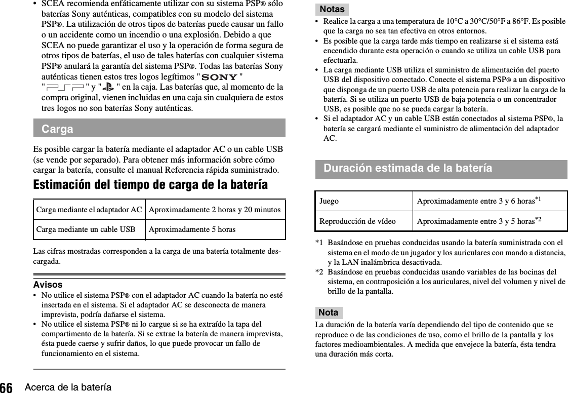 66 Acerca de la batería• SCEA recomienda enfáticamente utilizar con su sistema PSP® sólo baterías Sony auténticas, compatibles con su modelo del sistema PSP®. La utilización de otros tipos de baterías puede causar un fallo o un accidente como un incendio o una explosión. Debido a que SCEA no puede garantizar el uso y la operación de forma segura de otros tipos de baterías, el uso de tales baterías con cualquier sistema PSP® anulará la garantía del sistema PSP®. Todas las baterías Sony auténticas tienen estos tres logos legítimos &quot; &quot; &quot; &quot; y &quot; &quot; en la caja. Las baterías que, al momento de la compra original, vienen incluidas en una caja sin cualquiera de estos tres logos no son baterías Sony auténticas.Es posible cargar la batería mediante el adaptador AC o un cable USB (se vende por separado). Para obtener más información sobre cómo cargar la batería, consulte el manual Referencia rápida suministrado.Estimación del tiempo de carga de la bateríaLas cifras mostradas corresponden a la carga de una batería totalmente des-cargada.Avisos• No utilice el sistema PSP® con el adaptador AC cuando la batería no esté insertada en el sistema. Si el adaptador AC se desconecta de manera imprevista, podría dañarse el sistema.• No utilice el sistema PSP® ni lo cargue si se ha extraído la tapa del compartimento de la batería. Si se extrae la batería de manera imprevista, ésta puede caerse y sufrir daños, lo que puede provocar un fallo de funcionamiento en el sistema.Notas• Realice la carga a una temperatura de 10°C a 30°C/50°F a 86°F. Es posible que la carga no sea tan efectiva en otros entornos.• Es posible que la carga tarde más tiempo en realizarse si el sistema está encendido durante esta operación o cuando se utiliza un cable USB para efectuarla.• La carga mediante USB utiliza el suministro de alimentación del puerto USB del dispositivo conectado. Conecte el sistema PSP® a un dispositivo que disponga de un puerto USB de alta potencia para realizar la carga de la batería. Si se utiliza un puerto USB de baja potencia o un concentrador USB, es posible que no se pueda cargar la batería.• Si el adaptador AC y un cable USB están conectados al sistema PSP®, la batería se cargará mediante el suministro de alimentación del adaptador AC.*1 Basándose en pruebas conducidas usando la batería suministrada con el sistema en el modo de un jugador y los auriculares con mando a distancia, y la LAN inalámbrica desactivada.*2 Basándose en pruebas conducidas usando variables de las bocinas del sistema, en contraposición a los auriculares, nivel del volumen y nivel de brillo de la pantalla.NotaLa duración de la batería varía dependiendo del tipo de contenido que se reproduce o de las condiciones de uso, como el brillo de la pantalla y los factores medioambientales. A medida que envejece la batería, ésta tendra una duración más corta.CargaCarga mediante el adaptador AC Aproximadamente 2 horas y 20 minutosCarga mediante un cable USB Aproximadamente 5 horasDuración estimada de la bateríaJuego Aproximadamente entre 3 y 6 horas*1Reproducción de vídeo Aproximadamente entre 3 y 5 horas*2