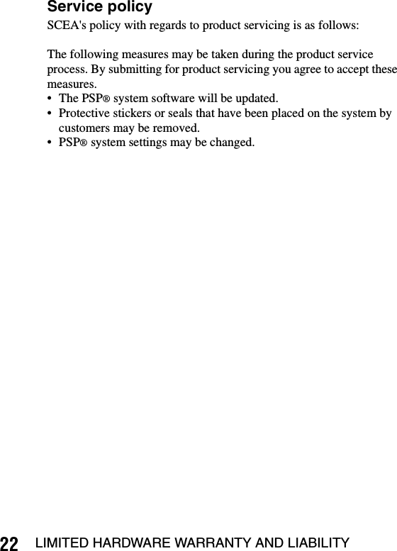 22 LIMITED HARDWARE WARRANTY AND LIABILITYService policySCEA&apos;s policy with regards to product servicing is as follows:The following measures may be taken during the product service process. By submitting for product servicing you agree to accept these measures.• The PSP® system software will be updated.• Protective stickers or seals that have been placed on the system by customers may be removed.• PSP® system settings may be changed.