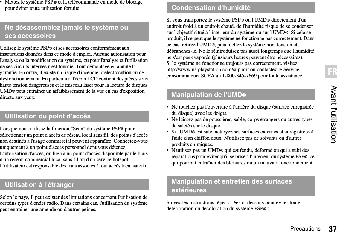 37PrécautionsAvant l&apos;utilisationFR• Mettez le système PSP® et la télécommande en mode de blocage pour éviter toute utilisation fortuite.Utilisez le système PSP® et ses accessoires conformément aux instructions données dans ce mode d&apos;emploi. Aucune autorisation pour l&apos;analyse ou la modification du système, ou pour l&apos;analyse et l&apos;utilisation de ses circuits internes n&apos;est fournie. Tout démontage en annule la garantie. En outre, il existe un risque d&apos;incendie, d&apos;électrocution ou de dysfonctionnement. En particulier, l&apos;écran LCD contient des pièces sous haute tension dangereuses et le faisceau laser pour la lecture de disques UMD® peut entraîner un affaiblissement de la vue en cas d&apos;exposition directe aux yeux.Lorsque vous utilisez la fonction &quot;Scan&quot; du système PSP® pour sélectionner un point d&apos;accès de réseau local sans fil, des points d&apos;accès non destinés à l&apos;usage commercial peuvent apparaître. Connectez-vous uniquement à un point d&apos;accès personnel dont vous détenez l&apos;autorisation d&apos;accès, ou bien à un point d&apos;accès disponible par le biais d&apos;un réseau commercial local sans fil ou d&apos;un service hotspot. L&apos;utilisateur est responsable des frais associés à tout accès local sans fil.Selon le pays, il peut exister des limitations concernant l&apos;utilisation de certains types d&apos;ondes radio. Dans certains cas, l&apos;utilisation du système peut entraîner une amende ou d&apos;autres peines.Si vous transportez le système PSP® ou l&apos;UMD® directement d&apos;un endroit froid à un endroit chaud, de l&apos;humidité risque de se condenser sur l&apos;objectif situé à l&apos;intérieur du système ou sur l&apos;UMD®. Si cela se produit, il se peut que le système ne fonctionne pas correctement. Dans ce cas, retirez l&apos;UMD®, puis mettez le système hors tension et débranchez-le. Ne le réintroduisez pas aussi longtemps que l&apos;humidité ne s&apos;est pas évaporée (plusieurs heures peuvent être nécessaires). Si le système ne fonctionne toujours pas correctement, visitez http://www.us.playstation.com/support ou contactez le Service consommateurs SCEA au 1-800-345-7669 pour toute assistance.• Ne touchez pas l&apos;ouverture à l&apos;arrière du disque (surface enregistrée du disque) avec les doigts.• Ne laissez pas de poussières, sable, corps étrangers ou autres types de saletés sur le disque.• Si l&apos;UMD® est sale, nettoyez ses surfaces externes et enregistrées à l&apos;aide d&apos;un chiffon doux. N&apos;utilisez pas de solvants ou d&apos;autres produits chimiques.• N&apos;utilisez pas un UMD® qui est fendu, déformé ou qui a subi des réparations pour éviter qu&apos;il se brise à l&apos;intérieur du système PSP®, ce qui pourrait entraîner des blessures ou un mauvais fonctionnement.Suivez les instructions répertoriées ci-dessous pour éviter toute détérioration ou décoloration du système PSP®:Ne désassemblez jamais le système ou ses accessoiresUtilisation du point d&apos;accèsUtilisation à l&apos;étrangerCondensation d&apos;humiditéManipulation de l&apos;UMD®Manipulation et entretien des surfaces extérieures