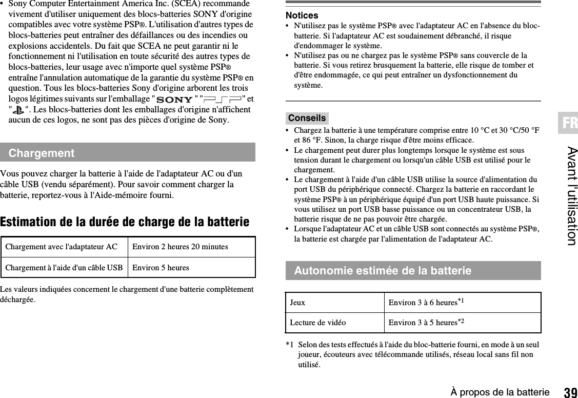 39À propos de la batterieAvant l&apos;utilisationFR• Sony Computer Entertainment America Inc. (SCEA) recommande vivement d&apos;utiliser uniquement des blocs-batteries SONY d&apos;origine compatibles avec votre système PSP®. L&apos;utilisation d&apos;autres types de blocs-batteries peut entraîner des défaillances ou des incendies ou explosions accidentels. Du fait que SCEA ne peut garantir ni le fonctionnement ni l&apos;utilisation en toute sécurité des autres types de blocs-batteries, leur usage avec n&apos;importe quel système PSP®entraîne l&apos;annulation automatique de la garantie du système PSP® en question. Tous les blocs-batteries Sony d&apos;origine arborent les trois logos légitimes suivants sur l&apos;emballage &quot; &quot; &quot; &quot; et &quot; &quot;. Les blocs-batteries dont les emballages d&apos;origine n&apos;affichent aucun de ces logos, ne sont pas des pièces d&apos;origine de Sony.Vous pouvez charger la batterie à l&apos;aide de l&apos;adaptateur AC ou d&apos;un câble USB (vendu séparément). Pour savoir comment charger la batterie, reportez-vous à l&apos;Aide-mémoire fourni.Estimation de la durée de charge de la batterieLes valeurs indiquées concernent le chargement d&apos;une batterie complètement déchargée.Notices• N&apos;utilisez pas le système PSP® avec l&apos;adaptateur AC en l&apos;absence du bloc-batterie. Si l&apos;adaptateur AC est soudainement débranché, il risque d&apos;endommager le système.• N&apos;utilisez pas ou ne chargez pas le système PSP® sans couvercle de la batterie. Si vous retirez brusquement la batterie, elle risque de tomber et d&apos;être endommagée, ce qui peut entraîner un dysfonctionnement du système.Conseils• Chargez la batterie à une température comprise entre 10 °C et 30 °C/50 °F et 86 °F. Sinon, la charge risque d&apos;être moins efficace.• Le chargement peut durer plus longtemps lorsque le système est sous tension durant le chargement ou lorsqu&apos;un câble USB est utilisé pour le chargement.• Le chargement à l&apos;aide d&apos;un câble USB utilise la source d&apos;alimentation du port USB du périphérique connecté. Chargez la batterie en raccordant le système PSP® à un périphérique équipé d&apos;un port USB haute puissance. Si vous utilisez un port USB basse puissance ou un concentrateur USB, la batterie risque de ne pas pouvoir être chargée.• Lorsque l&apos;adaptateur AC et un câble USB sont connectés au système PSP®,la batterie est chargée par l&apos;alimentation de l&apos;adaptateur AC.*1 Selon des tests effectués à l&apos;aide du bloc-batterie fourni, en mode à un seul joueur, écouteurs avec télécommande utilisés, réseau local sans fil non utilisé.ChargementChargement avec l&apos;adaptateur AC Environ 2 heures 20 minutesChargement à l&apos;aide d&apos;un câble USB Environ 5 heures Autonomie estimée de la batterieJeux Environ 3 à 6 heures*1Lecture de vidéo Environ 3 à 5 heures*2