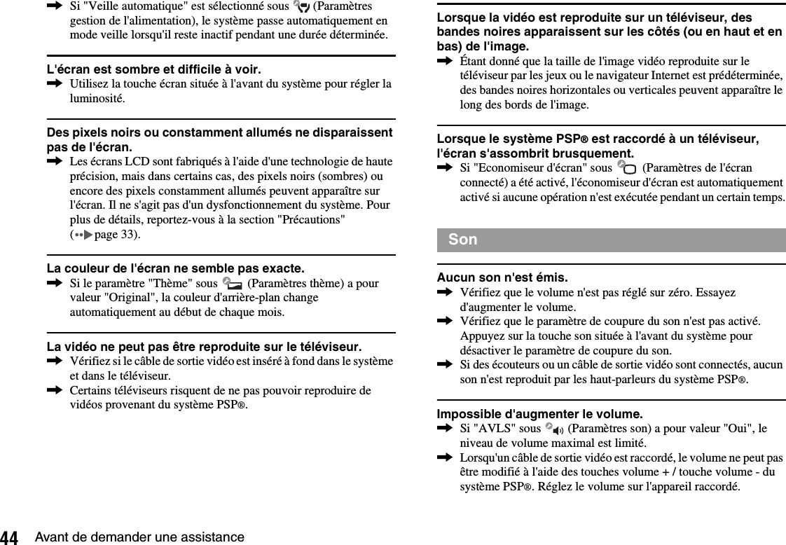 44 Avant de demander une assistance,Si &quot;Veille automatique&quot; est sélectionné sous   (Paramètres gestion de l&apos;alimentation), le système passe automatiquement en mode veille lorsqu&apos;il reste inactif pendant une durée déterminée.L&apos;écran est sombre et difficile à voir.,Utilisez la touche écran située à l&apos;avant du système pour régler la luminosité.Des pixels noirs ou constamment allumés ne disparaissent pas de l&apos;écran.,Les écrans LCD sont fabriqués à l&apos;aide d&apos;une technologie de haute précision, mais dans certains cas, des pixels noirs (sombres) ou encore des pixels constamment allumés peuvent apparaître sur l&apos;écran. Il ne s&apos;agit pas d&apos;un dysfonctionnement du système. Pour plus de détails, reportez-vous à la section &quot;Précautions&quot; ( page 33).La couleur de l&apos;écran ne semble pas exacte.,Si le paramètre &quot;Thème&quot; sous   (Paramètres thème) a pour valeur &quot;Original&quot;, la couleur d&apos;arrière-plan change automatiquement au début de chaque mois.La vidéo ne peut pas être reproduite sur le téléviseur.,Vérifiez si le câble de sortie vidéo est inséré à fond dans le système et dans le téléviseur.,Certains téléviseurs risquent de ne pas pouvoir reproduire de vidéos provenant du système PSP®.Lorsque la vidéo est reproduite sur un téléviseur, des bandes noires apparaissent sur les côtés (ou en haut et en bas) de l&apos;image.,Étant donné que la taille de l&apos;image vidéo reproduite sur le téléviseur par les jeux ou le navigateur Internet est prédéterminée, des bandes noires horizontales ou verticales peuvent apparaître le long des bords de l&apos;image.Lorsque le système PSP® est raccordé à un téléviseur, l&apos;écran s&apos;assombrit brusquement.,Si &quot;Economiseur d&apos;écran&quot; sous   (Paramètres de l&apos;écran connecté) a été activé, l&apos;économiseur d&apos;écran est automatiquement activé si aucune opération n&apos;est exécutée pendant un certain temps.Aucun son n&apos;est émis.,Vérifiez que le volume n&apos;est pas réglé sur zéro. Essayez d&apos;augmenter le volume.,Vérifiez que le paramètre de coupure du son n&apos;est pas activé. Appuyez sur la touche son située à l&apos;avant du système pour désactiver le paramètre de coupure du son.,Si des écouteurs ou un câble de sortie vidéo sont connectés, aucun son n&apos;est reproduit par les haut-parleurs du système PSP®.Impossible d&apos;augmenter le volume.,Si &quot;AVLS&quot; sous   (Paramètres son) a pour valeur &quot;Oui&quot;, le niveau de volume maximal est limité.,Lorsqu&apos;un câble de sortie vidéo est raccordé, le volume ne peut pas être modifié à l&apos;aide des touches volume + / touche volume - du système PSP®. Réglez le volume sur l&apos;appareil raccordé.Son